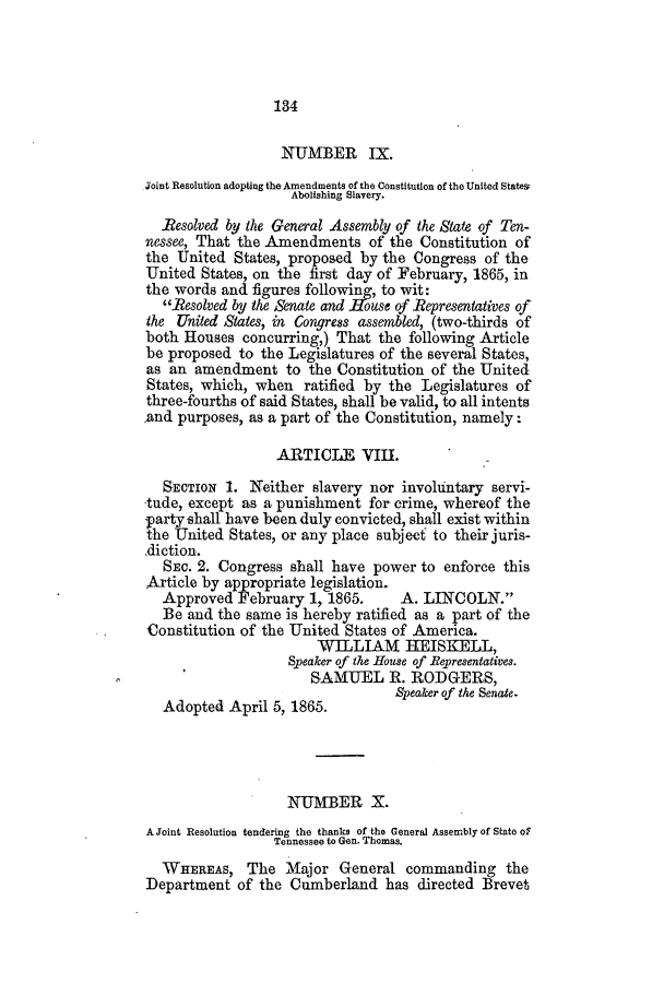 handle is hein.slavery/ssactstn0241 and id is 1 raw text is: 184

NUMBER IX.
Joint Resolution adopting the Amendments of the Constitution of the United States;
Abolishing Slavery.
Resolved by the General Assembly of the State of Ten-
nessee, That the Amendments of the Constitution of
the United States, proposed by the Congress of the
United States, on the first day of February, 1865, in
the words and figures following, to wit:
Resolved by the Senate and -House of Representatives of
the United States, in Congress assembled, (two-thirds of
both Houses concurring,) That the following Article
be proposed to the Legislatures of the several States,
as an amendment to the Constitution of the United
States, which, when ratified by the Legislatures of
three-fourths of said States, shall be valid, to all intents
and purposes, as a part of the Constitution, namely:
ARTICLE VIII.
SECTION 1. Neither slavery nor involuntary servi-
tude, except as a punishment for crime, whereof the
party shall have been duly convicted, shall exist within
the United States, or any place subject to their juris-
diction.
SEC. 2. Congress shall have power to enforce this
Article by appropriate legislation.
Approved February 1, 1865.        A. LINCOLN.
Be and the same is hereby ratified as a part of the
Constitution of the United States of America.
WILLIAM HEISKELL,
Speaker of the House of Representatives.
SAMUEL R. RODGERS,
Speaker of the Senate.
Adopted April 5, 1865.
NUMBER X.
A Joint Resolution tendering the thanks of the General Assembly of State of
Tennessee to Gen. Thomas.
WHEREAS, The Major General commanding the
Department of the Cumberland has directed Brevet



