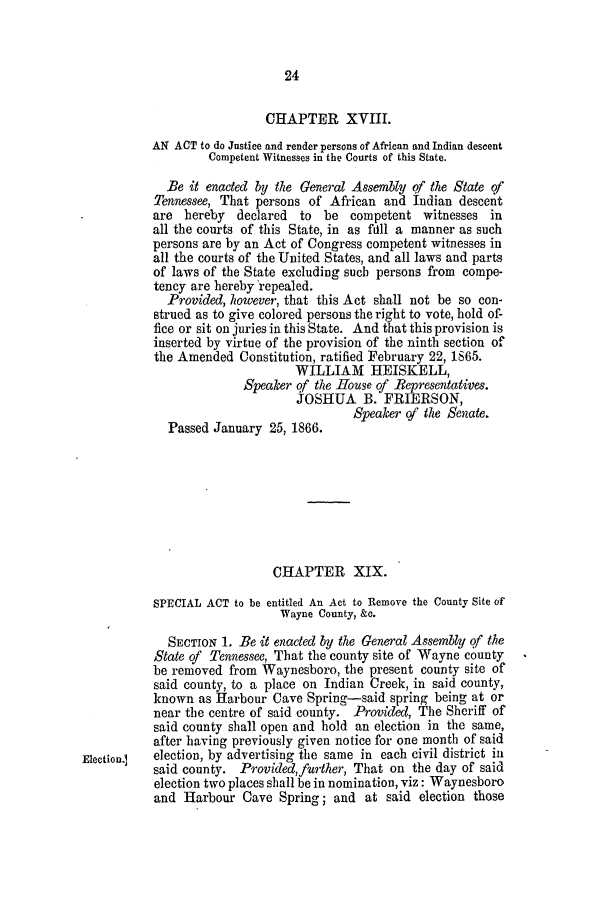 handle is hein.slavery/ssactstn0244 and id is 1 raw text is: 24

CHAPTER XVIII.
AN ACT to do Justice and render persons of African and Indian descent
Competent Witnesses in the Courts of this State.
Be it enacted by the General Assembly of the State of
Tennessee, That persons of African and Indian descent
are hereby   declared  to be competent witnesses in
all the courts of this State, in as full a manner as such
persons are by an Act of Congress competent witnesses in
all the courts of the United States, and all laws and parts
of laws of the State excluding such persons from compe-
tency are hereby 'repealed.
Provided, however, that this Act shall not be so con-
strued as to give colored persons the right to vote, hold of-
fice or sit on juries in this State. And that this provision is
inserted by virtue of the provision of the ninth section of
the Amended Constitution, ratified February 22, 165.
WILLIAM HEISKELL,
Speaker qf the House of Representatives.
JOSHUA B. FRIERSON,
Speaker of the Senate.
Passed January 25, 1866.
CHAPTER XIX.
SPECIAL ACT to be entitled An Act to Remove the County Site of
Wayne County, &c.
SECTION 1. Be it enacted by the General Assembly of the
State of Tennessee, That the county site of Wayne county
be removed from Waynesboro, the present county site of
said county, to a place on Indian Creek, in said county,
known as Harbour Cave Spring-said spring being at or
near the centre of said county. Provided, The Sheriff of
said county shall open and hold an election in the same,
after having previously given notice for one month of said
Election.]  election, by advertising the same in each civil district in
said county. Provided,further, That on the day of said
election two places shall be in nomination, viz: Waynesboro
and Harbour Cave Spring; and at said election those



