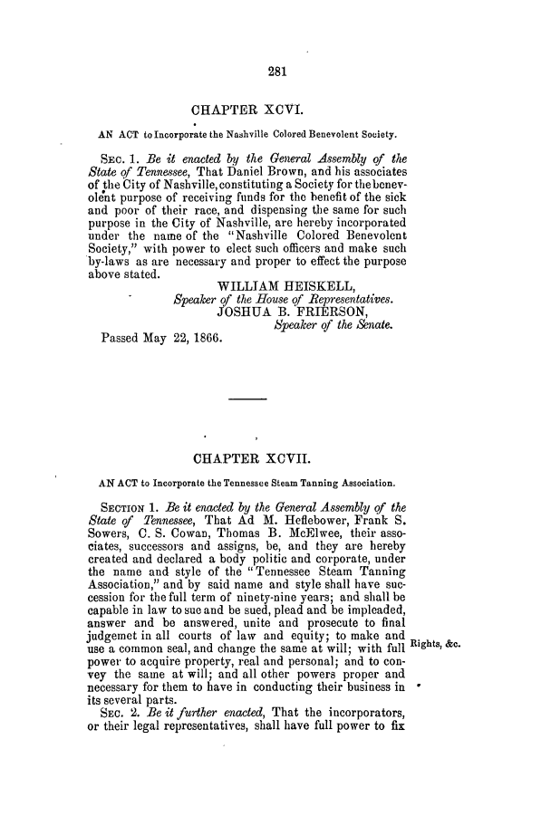 handle is hein.slavery/ssactstn0250 and id is 1 raw text is: 281

CHAPTER XCVI.
AN ACT to Incorporate the Nashville Colored Benevolent Society.
SEc. 1. Be it enacted by the General Assembly of the
State of Tennessee, That Daniel Brown, and his associates
of the City of Nashville, constituting a Society for thebonev-
olent purpose of receiving funds for the benefit of the sick
and poor of their race, and dispensing the same for such
purpose in the City of Nashville, are hereby incorporated
under the name of the Nashville Colored Benevolent
Society, with power to elect such officers and make such
by-laws as are necessary and proper to effect the purpose
above stated.
WILLIAM HEISKELL,
Speaker of the House Qf Representatives.
JOSHUA B. FRIERSON,
Speaker of the Senate.
Passed May 22, 1866.
CHAPTER XCVII.
AN ACT to Incorporate the Tennessee Steam Tanning Association.
SECTION 1. Be it enacted by the General Assembly of the
State of Tennessee, That Ad M. Heflebower, Frank S.
Sowers, C. S. Cowan, Thomas B. McElwee, their asso-
ciates, successors and assigns, be, and they are hereby
created and declared a body politic and corporate, under
the name and style of the  Tennessee Steam Tanning
Association, and by said name and style shall have suc-
cession for the full term of ninety-nine years; and shall be
capable in law to sue and be sued, plead and be impleaded,
answer and be answered, unite and prosecute to final
judgemet in all courts of law and equity; to make and
use a common seal, and change the same at will; with full Rights, &c.
power to acquire property, real and personal; and to con-
vey the same at will; and all other powers proper and
necessary for them to have in conducting their business in
its several parts.
SEC. 2. Be it further enacted, That the incorporators,
or their legal representatives, shall have full power to fix



