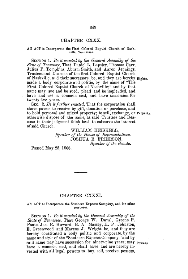 handle is hein.slavery/ssactstn0251 and id is 1 raw text is: 349

CHAPTER CXXX.
AN ACT to Incorporate the First Colored Baptist Church of Nash-
ville, Tennessee.
SECTION 1. Be it enacted by the General Assembly of the
State of Tennessee, That Daniel L. Lapsley, Thomas Carr,
Julius P. Tompkins, Abram Smith, and Aaron Jennings,
Trustees and Deacons of the first Colored Baptist Church
of Nashville, and their successors, be, and they are hereby Rights,
made a body corporate and politic, by the name of The
First Colored Baptist Church of Nashville; and by that
name may sue and be sued, plead and be impleaded, and
have and use a common seal, and have succession for
twenty-five years.
SEC. 2. Be it further enacted, That the corporation shall
shave power to receive by gift, donation or purchase, and
to hold personal and mixed property; to sell, exchange, or Property.
otherwise dispose of the same, as said Trustees and Dea-
cons in their judgment think best to subserve the interest
of said Church.
WILLIAM HEISKELL,
Speaker of the House of Representatives.
JOSHUA B. FRIERSON,
Speaker of the Senate.
Passed May 25, 1866.
CHAPTER CXXXI.
AN ACT to Incorporate the Southern Express Qompany, and for other
purposes.
SECTION 1. Be it enacted by the General Assembly of the
State of Tennessee, That George W. Duval, Greene P.
Foute, Jas. R. Howard, B. A. Massey, H. P. Johnston,
E. Greenwood and Marcus J. Wright, be, and they are
hereby constituted a body politic and corporate, by the
name and style of the Southern Express Company, and by
said name may have succession for ninety-nine years; may Powers
have a common seal, and shall have and are hereby in-
vested with all legal powers to buy, sell, receive, possess,


