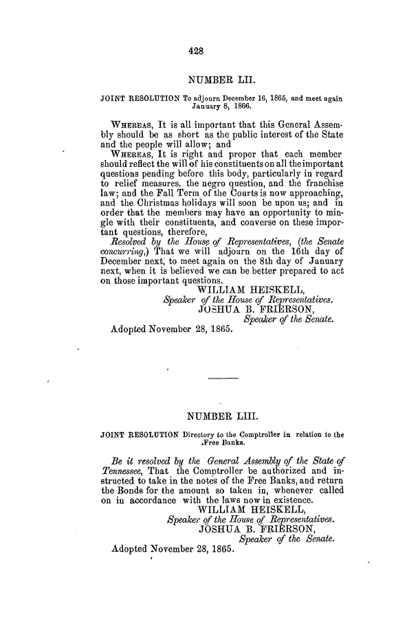 handle is hein.slavery/ssactstn0254 and id is 1 raw text is: 428

NUMBER LII.
JOINT RESOLUTION To adjourn December 16, 1865, and meet again
January 8, 1866.
WHEREAS, It is all important that this General Assem-
bly should be as short as the public interest of the State
and the people will allow; and
WHEREAS, It is right and proper that each member
should reflect the will of his constituents on all the important
questions pending before this body, particularly in regard
to relief measures, the negro question, and the franchise
law; and the Fall Term of the Courts is now approaching,
and the Christmas holidays will soon be upon us; and in
order that the members may have an opportunity to min-
gle with their constituents, and converse on these impor-
tant questions, therefore,
Resolved by the House of Representatives, (the Senate
concurring,) That we will adjourn on the 16th day of
December next, to meet again on the 8th day of January
next, when it is believed we can be better prepared to act
on those important questions.
WILLIAM HEISKELL,
Speaker of the House of Representatives.
JOSHUA B. FRIERSON,
SpeaJer of the Senate.
Adopted November 28, 1865.
NUMBER LIII.
JOINT RESOLUTION Directory to the Comptroller in relation to the
.Free Banks.
Be it resolved by the General Assembly of the State of
Tennessee, That the Comptroller be authorized and in-
structed to take in the notes of the Free Banks, and return
the Bonds for the amount so taken in, whenever called
on in accordance with the laws now in existence.
WILLIAM HEISKELL,
Speaker of the House of Representatives.
JOSHUA B. FRIERSON,
Adopted November 28, 1865. Speaker of the Senate.



