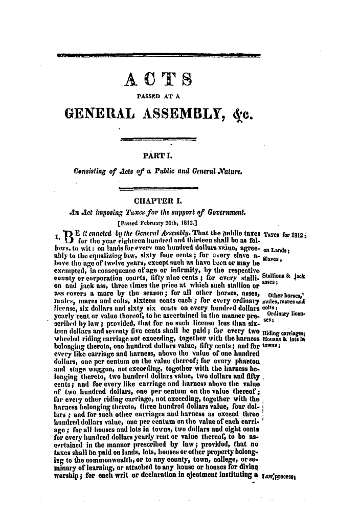 handle is hein.slavery/ssactsva0169 and id is 1 raw text is: ACTS
PASSED AT A
GENERAL ASSEMBLY, de.
PART I.
Censisling of Acts of a Public and General Jature.
C   APTER I.
in Jet imposing Taxes for the support of Government.
[Passed February 20th, 1813.]
. 13E it enacted by the General Asscmbly, That the pnhlio taxes I-ares for IIS
oir the year eighteen hundired mad thirteen shall be as fol-
lows. to wit: on lands for every one hundred dollars vpwIue, agree- on Lands
ably to the equalizing law, sixty four cents ; for cvery slave a- laves
bove th age of twelve years, except such as have been or may be
exempted, in consequence of age or infirmity, by the respentiveo
county or corporation courts, fifty nine cents ; for every stalli- Staions & jack
on and jack ass, three times the price at which such stallion or asses;
ass covers a mare by the season ; for all other horsos, asses, Other horses9'
ni les, mares unil colts, sixteen cents cacth ; for every ordinary mules, maresnd.
license, six dollars and sixty six edits on every hundid dollars colts;
yearly rent or value thereof, to he ascertained in the manner pre- Ordinary licen.
seribed by law ; provided, that for no such license less than six. sca
teen dollars and seventy five cents shall he paid ; for every two Riding carriages;
wheeled riding carriage not exceeding, together with the harness Houses & lots b
l)elonging thereto, one hundred dollars value, fifty cents; and for towns;
every like carriage and harness, above the value of one hundred
dollars, one. per centum on the value thereof; for every phaeton
and stage waggon, not exceeding, together with the harness be-
longing thereto, two hundred dollars value, two dollars and fifty
cents ; anti for every like carriage anti harness above the value
of two hundred dollars, one per centum on tme value thereof;
lor every other riding carriage, not exceeding, together with the
harness belonging thereto, three hundred dollars value, four dol-
lars ; und for such other carriages and harness as exceed three
hundred dollars value, one per centum on the value of each earri.
age ; for all houses and lots in towns, two dollars and eight cents
for every hundred dollars yearly rent or value thereof, to be as.
certained in the manner prescribed by law; provided, that no
taxes shall be paid on lands, lots, houses or other property belong.
ing to the commonwealth, or to any county, town, college, or se-
minary of learning, or attached to any house or houses for divine
worship; for each writ or declaration in ejeotment instituting a X.Awiprocese


