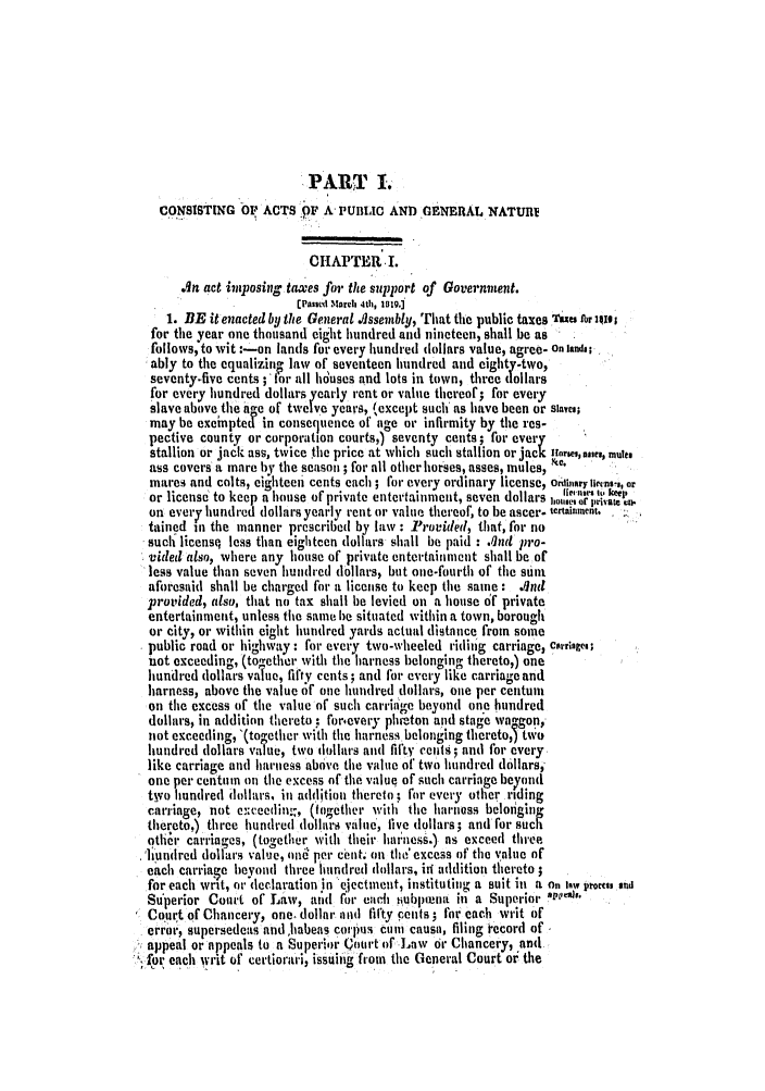 handle is hein.slavery/ssactsva0283 and id is 1 raw text is: PART To
CO NSISTING OP ACTS  F A, PUBLIC AND GENERAL NATURV
CHAPTER .1.
. n act imposing taxes for the support of Government.
[PauSed March 4t, 1919.]
1. BE it enacted by the General .'lssembly, That the public taxes Taes Ar 1410;
for the year one thousand eight hundred and nineteen, shall be as
Followsto wit :-on lands for every hundred dollars value, agree- On lands;
ably to the equalizin law of seventeen hundred and eighty-two,
seventy-five cents ;' for all houses and lots in town, three dollars
for every hundred dollars yearly rent or value thereof; for every
slave above the ae of twelve years, (except such as have been or slaves;
may be exeinpted in consequence of age or infirmity by the res-
pective county or corporation courts,) seventy cents; for every
stallion or jack ass, twice the price at which such stallion or jack !ories, aie,, mule
ass covers a mare by the season ; for all other horses, asses, mules, 
mares and colts, eighteen cents each; for every ordinary license, ord nry licens-,, or
or license to keep a house of private entertainment, seven dollars hoIor,,irlt e
on every hundred dollars yearly rent or value thereof, to be ascer- tertainment.
tained in the manner prescribed by law : Provided, that, for no
such licensq less titan eighteen dollars shall be paid : .nd pro-
vided also, where any house of private entertainment shall be of
less value than seven hundred dollars, but one-fourth of the sunt
aforesaid shall be charged for a license to keep the same: .ind
provided, also, that no tax shall be levied on a house of private
entertainment, unless the same he situated within a town, borough
or city, or within eight hundred yards actual distance from some
public road or highway: for every two-wheeled riding carriage) carriage,;
not exceeding, (together with the harness belonging thereto,) one
hundred dollars value, fiftV cents; and for every like carriage and
harness, above the value of one hundred dollars, one per centuni
on the excess of the value of such carriage beyond one hundred
dollars, in addition thereto , forievery photon and stage wangon,
not exceeding, '(together with the harness belonging thereto,5 tWo
hundred dollars value, two dollars and fifty cents; and for every
like carriage and harness above the value or two hundred dollars,
one per centum on the excess of the value of such carriage beyond
tyvo hundred dollars, in addition thereto,; for every other riding
carriage, not exceedio.;, (together with the harness beloning
thereto,) three hundred dollars value, five dollars; and for such
otier carriages, (together with their harmless.) as exceed three
'h undred dollars value, oni! per ceint. on the' excess of the value of
each carriaze beyond three hundred dollars, ir addition thereto
for each wrt, or declaration in 'ejectment, institutinlg a suit in a On lwy oroces end
Su erior Court of Law, ald for eadci subplna ii a Superior a'ies
Court of Chancery, one, dollar atid fifty pents ; for each writ of
erro:, supersedeas andohabeas colplus cum  causa, filing record of
appeal or appeals to a Superior (ourt of Lnw or Chancery, andi
,or each writ of certiorari, issuing from the General Court oi the


