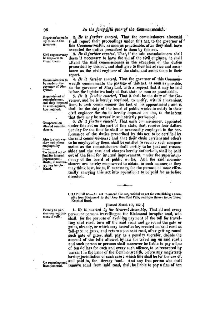 handle is hein.slavery/ssactsva0325 and id is 1 raw text is: 96                   It the fort- fll year of the Coniouivealth.
Report tobe made  2. Be it firtller enacted, That the commissioners aforesaid
by thems to the  shall report their proceedings under this act, to the governor of.
governor.     tibs Conmonwealth. as soon as practicable, after they shall have
executed the duties prescribel to them by this act.
Civil eninermay  S. Be it rrther enacled, Ihat, if the said coin nissioners shall
be req,'.,d to  deem it necessary to have the aid of the civil engineer, he shall
attcd them.   attend the said commissioners in the execution of tile duties
prescribed by this act, and shall give to thein his advice and assis-
tance as the civil engineer of the state, and assist them in their
report.
C,*ommnication to  4. Be it further enactel, That the governor of tils Coimon-
be made to the  wealth conliiunicate the passage of this act, as soon as Possible,
governor of M  to tie governor of' Maryland, with a req uest lhat it ulay be laid
ai          before the legislative body of Ihat state as soon as practicable.
Appointznent of  5. Be it 1i'ther nactred, [hat it. shall be tie duty of' the Go-
commissioncrs, vernor, and'he is hereby required, to notify, witi;n convenient
and  duty  ',m lx~   osned'
oil civt .n....C tinne, to each conmissioner the itlact of his appointment ; and it
]low notified.' shall be the duty of te board of public works to notily to their
civil engineer the duties hereby imlosed on him, to tile intent
that they may he severally and strictly perflormied.
Compensation    6. le it flrther euncted, That each colunmissioner, appointed
allowed comun111'is. under thii .ct on the part of this state, shall receive four dollars
ioners.      rer day for the time lie shall be necessarily eulphoyed in tihe per-
l'ornianct of the duties prescribed by thi. act, to be certified by
Also to chain car. the said cousnissioners.; and that their chain carriers and others
rier a nd others to be emnployed by them, shall be entitled to receive such compen-
employed by   sation as the counissioners shall certil to be just and reason-
To be pad out idf able: and the cost and charges hereby authorisd, shall be paid
fund for internal out of the fund for internal improvement, under the superinteit-
improvement.  dency oh the board of public works. At!,l the said coninis-
eats, it tiecessa-  -
i7 may be ob.  sioners are hereby emipowered to obtain, in such natnner t s they
tUed.        may think best, boats, if necessary, or file purpose of mnore t, llc-
tually carrying this act into operation ; to be'paid for as beflre
directed.
UIIAPTER 6.-An act to amend the act, entitled all act fir establishing a turn-
pike fron Iichmond to the )eep Ion Coal Pits, and front thence to tihe rhree
Notched Road.
[Passed March 5th, 1821.]
Penaltyoil per-  1. Be it enacted h. ti GrneraL .Alssemtbtdl, That all and every
Sons e sldn play- pei-soil or persons travellin on tihe Richmniond turnpike road, who
ment (ii toll,  shall, for the purpose of' avoiding payment of tile toll for travel-
ling said road, turn oil the said roatd and go round the gate or
gates, already, or which may hereafter be, erected on said road as
toll-gate or gates, and return upon saii road, after getting round
such gate or gaLes, shall pay as a penalty therefor, double the
amount of the tolls allowed by law for travelling on said road ;
and such person or persons shall moreover be liable to pay a Iin
of ten dollats for each and every such oflfnce, to be recovered by
warrant in the :ame of the Ctnmaonwealth, before any magistrate
having itrisdiction of such case; which fine shall be for tle use of,
Or removing sand and paid to, the literary fund. And any free person who shall
*om the roud.  remove sand from said road, shall be liable to pay a fine of ten


