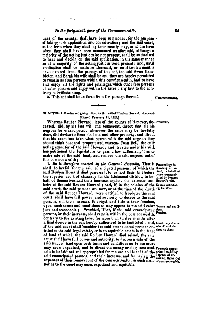 handle is hein.slavery/ssactsva0333 and id is 1 raw text is: hA leforty-sixth year of the Coinwarvealtl. .                  85
tices of the county, shall have been summoned, for the purpose
of taking such application into consideration; and the said court,
at the term when they shall lay their county levy, or at the term
when they shall have been summoned as afore.iaid, although a
majority of the acting justices be not present, shall be authorised
to hear and decide oil the said application, in the same. manner
as if a majority of the acting justices were present : and, until
application shall be made as aforesaid, or until twelve months
have expired from the passage of this act, the said Swan Hain-
bleton and Sarah his wife shall be and they are hereby permitted
to remain as free persons within this commonwealth, and to have
and enjoy all the rights and privileges. which other free persons
of color possess and enjoy within the same ; any law to the con.
trary notwithstanding..
2. This'act'shall be in force from the passage thereof.  Commencement.
CHAPTER 11.-An act giving effect to the will of Reuben Howard, deceased.
[Passed February 22, 1892.]
Whereas Reuben Howard, late of the county-of Hlanover, de- PreamUle'.
ceased, did, by his last will and testament, direct that all his
negroes be cmancipttted, whenever the same may be lawfully
done, did devise to them his land and other property, and direct
that his executors take what course with the said negroes they
should think just and proper; and whereab John Bell, the only
acting executor of the said Howard, and trustee under his will,
has petitioned the legislature to pass a law authorising' him to
make sale of the said land, and remove the said negroes out of
this commonwealth
1. Be it therefore enacted by the General Assembly, That it Proceedings in
shall be lawful for the said eumancipated persons, of which the ehancery autio-
said Reuben Howard died possessed, to exhibit th'r bill before risei, ilk beht of
the superior court of chancery for the Richmond district, in be- tted be lncu.
half f -themselves and their increase, against the executor and llowar 3's will.
heirs of the said Reuben Howard ; and, if, in the opinion of the Decree estiblish.
said court, the said persons are now, or at the time Of the death ig freedo.
of the said Reuben Howard, were entitled to freedom, the said
court shall have full power aid authority to decree to the said
persons, and their increase, full right ant title to their freedom,
upon such terms and conditions as may ap ear to time sai(d court Terms and condi.
just and reasonable ; Provided, That, if th e said emancipated tiol-'s
persons, or their increase, shall remain within the commonwealth, roviso.
contrary to the existiul laws, for more than twelve months after
a final decree in the suit hereby authorised to be instituted ; and, Court may decree
if the said court shall consider the said emancipated persons en- . le of land de.
titled to the said legal estate, or to an equitable estate in the tract vised to them.
of land of which the said Reuben Howard died seised, the said
court shall have full power and authority, to decree a sale of the
said tractof land upon such terms and conditions as to the court
may seem expedient, anti to direct the money arising fromt such Proceeds
sale to be laid out anti appropriated for the- use and beinelit of the printed to * rny
said emancipated persons, and their increase, and for payimug the ,low Of re-
expenses of their removal out of the commonwealth, in such man- of comonweuth.
ner as to the court may seem expedient and equitable.


