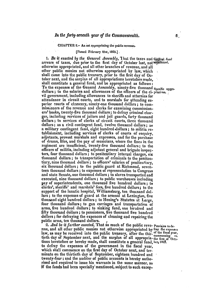 handle is hein.slavery/ssactsva0335 and id is 1 raw text is: In the forty-seventh, year of the Comnonwealth.

CHAPTER 2.- An ot nppiroprinting the puihlic revenue,
[Passed February 21st, 1823.)
1. Be it enacted by the General O.lssembly, 'I hat the taxes ald Gu .ra .-und
arrears of taxes, due prior to the first day of October last, notbilathtd.
otherwise appropriated, and all other branches of revenue, an(] all
other public monies not otherwise appropriated by law, which
shall come into the public treasury, prior to the first (lay of Oc-
tober next, and the surpifis of all appropriations heretofore made,
shall constitute a general fund, and be appropriated as follows:
To the expenses of the General Assembly, ninety-five thousand Specific npprn
dollars ; to the salaries and allowances of the olicers of the ci. priatifias.
vii government, including allowances to sheriffis and attornies for
attendance in circuit courts, and to marshals for  ttending su-
pelrior courts of chancery, ninety-one thousand dollars ; to com-
missioners of the revenue and clerks for examining commission-
ers' books, twenty-five thousand dollars ; to defray criminal char-
ges, including services of jailors and iail guards, forty thousand
dollars ; to services of clerks of circuit courts, three thousand
dollars; as a civil contingent fund, twelve thousand dollars ; as
a military contingent fund, eight hundred -dollars ; to militia es-
tablishment, including services of clerks of courts of enquiry,
ad.iutants, provost marshals and expresses, and for the purchase
of drums, fifes, and the pay of musicians, where the fines in the
regiment are insufficient, twenty-live thousand dollars; to the
officers of militia, including adjutant general and brigade inspec-
tors, four thousand dollars ; to penitentiary interual charges, six
thousand dollars ; to trhnsportation of criminals to the peniten.
tiary, nine thousand dollars ; to officers' salaries of penitentiary,
six thousand dollars ; to the public guard at Richmond, seven-
teen thousand dollars ; to expenses of representation to Congress
and state Senate, one thousand dollars ; to slaves transportetland
executed, nine thousand dollars ; to public warehouses including
pay of superintendents, one thousand five hundred dollars; to
clerks', sherilth' and marshals' fees, five hundred dollars; to the
support of the lunatic hospital, Williamsburg, ten thousand dol-
lars ; to the expenses of guard at the arsenal at Lexington, five
thousand eight hundred dollars ; to Hening's Statutes tit Large,
four thousand dollars; to gun carriages and transportation of
arms, five hundred dollars; to sinking fund, one huutdred and
fifty thousand dollars ; to pensioners, live thousand five hundred
doll.rs ; for defraying the expences of cleaning and repairing the
public arms, ten thousand dollars.  1
2. /lnd be itfurther enacted, That so much of the public reve- Provision tode-
nue, and all other public monies not otherwise appropriated by fray tie expefses
law, as may be received into the pubhlic treasury, after the thir- or the fisca year.
tieth day of September next, and the surplus of all appro rta.the first of Oct,
tions heretofore or hereby made, shall constitute a general tnd, ber,  si.
to defray the expenses 'of the government in the fiscal year,
which shal commence on the first day of October next, and ter-
minate on the thirtieth day'of September, eighteen hundred and
twenty-four ; and the auditor of public accounts is hereby autho-
rised and required to issue his warrants in the same manner, as
if the funds had been specially- mentioned, subject to such excep.


