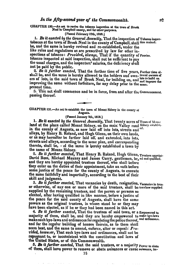 handle is hein.slavery/ssactsva0377 and id is 1 raw text is: In the ffly-acdond year of the - Commonwealth.                     J
JiIAPTER 180.-An act to revive the tobacco inspection at the town or Brook
Neal in Campbell county, and for other purposes.
(Passed February 19th, 1828.)
1. Be it enacted by the General JIssenably, That the inspection of Tobacco in pee-
tobacco at the town of Brook Neal in the county of Campbell, shall till revive;.
be, and the same is hereby revived and re-established, under the
like rules and regulations as are prescril'ed by law for other in-
spections of tobacco: Provided* always, That if the quantity or [It-vaso.
tobacco inspected at said inspection, shall not be sufficient to pay
tile-usual charges, anti the inspector&' salaries, the deficiency si'atI
not  e paid by the public.
2. Be it further enacted, That the further time of five years, Further time al-
sha'l be, and the sate is hereby allowed to the holders and own- lowed owners of
ers of lots, in the said town of Brook Neal, for buiidio , o. and lot' to build on
build in     . anwl improve the
improving the same without forfeiture, for any delay prior to the aisome.
present time.
3. Thic act shall commence and be in force, from and after thu Commencement.
passing thereof.
CHAPTER 11.-An act to eatablii the town of Mount Sidney in the county (t
Augusta.
(Passed January 9th, 1828.)
1. Be it enacted by the General A$ssembly, TIhat twenty acres of Town nf N,141,1:
land at the place called Mount Sidney, on the main' Valley road 6idnev ,,ahtli.
in the county of Augusta, as now laid oir into lots, streets and
alleys, by Henry B. Roland, and Hugh Glenn, on their own lands,
or as may hereafter be further laid oil, anti extended, into lots,
streets and all ys, according to the same plan, and corresponding
thereto, shall be, :1id the sante is hereby established a town by
the name of Mount Sidney.
2. Be it further enacted, That Henry B. Roland, Hugh Gicnn, Trustees pp oint-
David Ross, Michael Mauzey and James Curry, gentlemen, be, ed and qttalified.
and they are hereby appointed trustees thereof, who shall before
they enter on the duties of their appointment, take an (ath before
some justice of the peace for the county of Augusta, to execute
the same faithfully and impartially, according to the best of their
skill and judgment.
3. Be it further enacted, That vacancies by death, resignation, Vacancies in tits.
or otherwise, of any one or more of the said trustees, shall be tees how eupplied.
supplied by the remaining trustees, and the person or persons so
elected, after having qualilied in like manner, before a justice of
the peace for the said county of Augusta, shall have the saInt
powers as the original trustees, in whose stead lie or they may
have been elected, as if lie or they had been named in this act.
4. Be it further enacted, That the trustees of said town, or a Empowered to
majority of them, shall be, and they are hereby empowered to make bye-laws
makesuch bye-laws and ordinances forregulittingthe police thereof,    ' o
and for the re-ular building of houses threin, as to them shall
seem best, and the same to amend, entorce, alter or repeal: Pro-
vided, howeter, That such bye.laws and ordinances, shall not be
repugnant to, or incolisistent with the constitution and laws of
the United States, or of this Commonwealth.
5. Be it further enacted, That the said trustees, or a majority Power to abate
of them, shall have power to remove or abate nuisances or cause nuisanves, ise-


