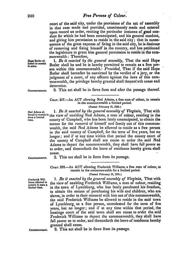 handle is hein.slavery/ssactsva0481 and id is 1 raw text is: 240                           Free Persons of Colour.
court of the said city, under the provisions of the act of assembly
in that case made and provided, unanimously made and entered
tpon record an older, reciting the particular instance of, good con-
duct for which he had been emancipated, and his general conduct,
and giving him permission to reside in the said city; that in conse-
quence of the great expense of living in the said city, he is desirous
of removing and fixing himself in the country, and has petitioned
the legislature to grant him general permission to reside in the com-
monwealth : Therefore,
Uope tier al-  1. Be it enacted by the general assembly, That the said Hope
reman Butler shall be and he is hereby permitted to remain as a free per-
son within this commonwealth: Provided, That if the said Hope
Butler shall hereafter be convicted by the verdict of a jury, or the
judgment of a court, of any offence against the laws of this com-
monwealth, the privilege hereby granted shall thencef rth cease and
determine.
Commeneement.  2. This act shall be in force from and after the passage thereof.
CuAP. 217.-An ACT allowing Ned Adams, a free man of colour, to remain
in.the commonwealth a limited period.
(Passed February 16,1835.)
Net] Adams tl-  1. Be it enacted by the general assembly of Virginia, That with
lowed to remain in the view of enabling Ned Adams, a man of colour, residing in the
ett a aliited
time.       county of Campbell, who has been lately emancipated, to obtain the
means for the removal of himself and family out of this common-
wealth, the said Ned Adams be allowed to reside as a free person
in the said county of Campbell, for the term of five years, but no
longer; and if at any time within that period the county court of
the county of Campbell shall see cause to order the said Ned
Adams to depart the commonweallh, they shall have full power so
to order, and thenceforth the leave of residence hereby given shall
cease.
Commeoncement. 2. This act shall be in force from its passage.
CHAP. 218.-An ACT allowing Frederick Williams, a free man of colour, to
remain in the commonwealth for a limited period.
(Passed February 10, 18a5.)
Frederick Wit-  1. Be it enacted by the general assembly of Virginia, That with
iams allowed to the view of enabling Frederick Williams, a man of colour, residing
remain In state a
limited time.  in the town of Lynchburg, who has lately purchased his freedom,
to obtain the means of purchasing his wife and children, who are
slaves, in order to their removal with him out of this commonwealth,
the said Frederick Williams be allowed to reside in the said town
of Lynchburg, as a free person, unmolested for the term of five
years, but no longer; and if at any time within that period, the
hustings court of the said town shall see cause to order the said
Frederick Williams to depart the commonwealth, they shall have
full power so to order, and thenceforth the leave of residence hereby
granted shall cease.
Commencement.  2. This act shall be in force from its passage.


