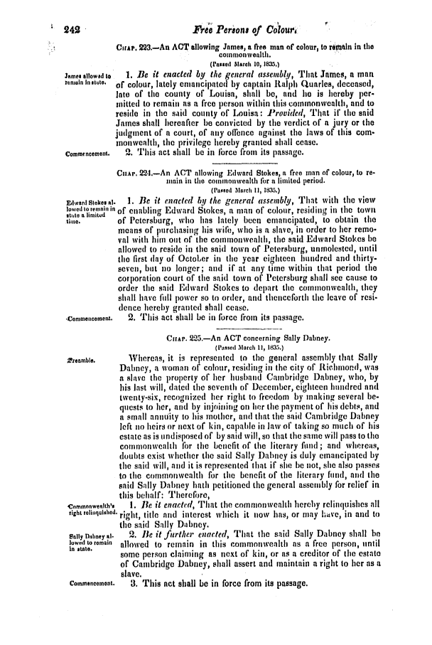 handle is hein.slavery/ssactsva0487 and id is 1 raw text is: Fre Persona of Colour,

CHAP. 223.-An ACT allowing James, a fee man of colour, to remain in the
commonwealth.
(Passed March 10, 1.)
James allowad to  1. Be it enacted by the general assembly, That James, a man
emnaln in state. of colour, lately emancipated by captain Ralph Quarles, deceased,
late of the county of Louisa, shall be, and he is hereby per-
initted to remain as a free person within this commonwealth, and to
reside in the said county of Louisa: Provided, That if the said
James shall hereafter be convicted by the verdict of a jury or the
judgment of a court, of iny offence against the laws of this com-
inonwealth, tile privilege hereby granted shall cease.
Commencement.  2. This act shall be in lbree from its passage.
CHAP. 22.1.-An ACT allowing Edward Stokes, a free man of colour, to re-
main in the commonwealth for a limited period.
(Passed March II, 1835.)
Edward Sikems al.  1. Be it enacted by the general assembly, That with the view
lowed to remnai in of enabling Edward Stokes, a man of colour, residing in the town
stito a limited     0
time.       of Petersburg, who has lately been emancipated, to obtain the
means of purchasing his wire,, who is a slave, in order to her remo-
val with him out of the comnmmwealh, the said Edward Stokes he
allowed to reside in the said town of Petersburg, unmolested, until
the first day of Oetoler in the year eighteen hundred and thirty-
seven, but no longer; and if at any time within that period tile
corporation court of the said town of Petersburg shall see cause to
order the said Edward Stokes to depart the commonweahlth, they
shall have full power so to order, and thenceforth the leave of resi-
dence hereby granted shall cease.
,Commencement.  2. This act shall be in force from its passage.
CirAe. 2 5.-An ACT concerning Sally Dabney.
(Passed March 11, 1835.)
.renmbIe.    Whereas, it is represented to the general assembly that Sally
Dabney, a woman of colour, residing in the city of Richmond, was
a slave the property of her husband Cambridge Dabney, who, by
his last will, dated the seventh of December, eighteen hundred and
twenty-six, recognized her right to freedom by making several be-
quests to lier, and by injoininig on her tile payment of his debts, and
a small annuity to his mother, and that the said Cambridge Dabney
left no heirs or next of kin, capable in law of taking so much of his
estate as is undisposed of by said will, so that tile same will pass to the
commonweahlt  for the benefit of tile literary fuld ; and whereas,
doubts exist whether the said Sally Dabney is (July emancipated by
the said will, and it is represented that if she l)e not, she also passes
to the commonwealth for the benefit of the literary funr, and the
snid Sally Dabney hath petitioned the general assembly for relief in
this behalf: Therefore,
Cnmmnnwenlth',  1. Be it enacted, That the commonwealth hereby relinquishes all
eight relinqulshed. right, title and interest which it now has, or may have, in and to
the said Sally Dabney.
Sally Diaaney al-  2. Be it further enacted, That the said Sally Dabney shall bn
lowed to remain allowed to remain in this commonwealth as a free person, until
In state.  some person claiming as next of kin, or as a creditor of the estate
of Cambridge Dabney, shall assert and maintain a right to her as a
slave.
Commencement.  3. This act shall be in force from its passage.

4 242


