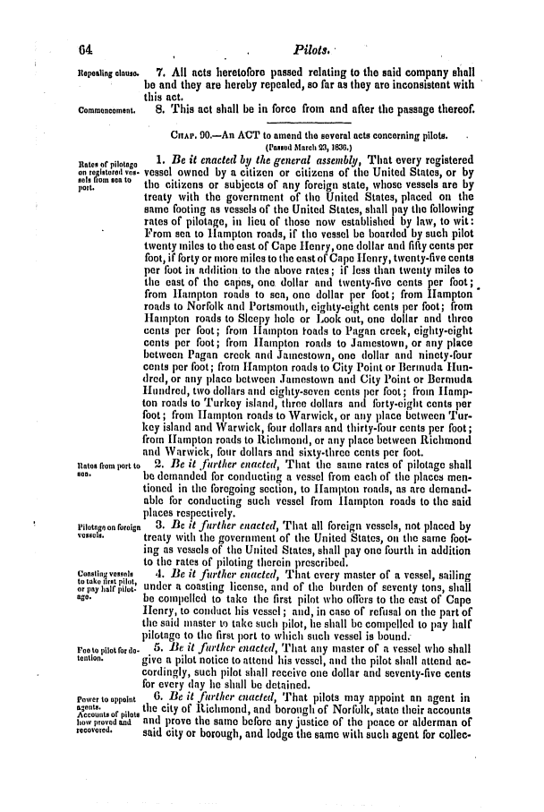 handle is hein.slavery/ssactsva0499 and id is 1 raw text is: Pilots. 

Repealing clauso.  7. All acts heretofore passed relating to the said company shall
be and they are hereby repealed, so far as they are inconsistent with
this act.
Commencement.  S. This act shall be in force from and after the passage thereof.
CAp. 90.-An ACT to amend the several acts concerning pilots.
(slod March 23, ]M.)
RateI ofpiiotngo  1. Be it enacted by the general assembly, That every registered
SeI.    tY9. vessel owned by a citizen or citizens of the United States, or by
prnt.      the citizens or subjects of any foreign state, whose vessels are by
port.
treaty with the government of the United States, placed on the
same footing as vessels of the United States, shall pay the following
rates of pilotage, in lieu of those now established by law, to wit:
From sea to Hampton roads, if the vessel be boarded by such pilot
twenty miles to the east of Cape Henry, one dollar and fifty cents per
foot, if forty or more miles to the east of Cape Henry, twenty-five cents
per foot ii addition to the above rates; if less than twenty miles to
the east of the capes, one. dollar and twenty-five cents per foot;
from Hampton roads to sea, one dollar per foot; from Hampton 
roads to Norfolk and Portsmouth, eighty-eight cents per foot; from
Hampton roads to Sleepy hole or Look out, one dollar and three
cents per foot; from I1anpton toads to Pagan creek, eighty-eight
cents per foot; from Hampton roads to Jamestown, or any place
between Pagan creek and Jamestown, one dollar and ninety-four
cents per foot; from Hampton roads to City Point or Bermuda Hun-
dred, or any place between Jamestown and City Point or Bermuda
Hundred, two dollars and eighty-seven cents per foot; from HIamp-
ton roads to Turkey island, three dollars and forty-eight cents per
foot; from Hampton roads to Warwick, or any place between Tur-
key island and Warwick, four dollars and thirty-four cents per foot;
from Hampton roads to Richmond, or any place between Richmond
and Warwick, four dollars and sixty-three cents per foot.
Rates rront port to  2. Be it fiether enacted, That the same rates of pilotage shall
800.        be demanded for conducting a vessel from each of the places men-
tioned in the foregoing section, to Hampton roads, as are demand-
able for conducting such vessel from Hampton roads to the said
places respectively.
pilatage on foreign 3. Be it further enacted, That all foreign vessels, not placed by
,essesi.    treaty with the government of the United States, on the same foot-
ing as vessels of the United States, shall pay one fourth in addition
to the rates of piloting therein prescribed.
cotnstinovesso,  4. Be it fitrthei. enacted, That every master of a vessel, sailing
to take trtplot,
or pay   pilot, under a coasting license, and of the burden of seventy tons, shall
ago.        be compelled to take the first pilot who offers to the ca-st of Cape
Henry, to conduct his vessel ; and, in case of refusal on the part of
the said master to take such pilot, he shall be compelled to pay half
pilotage to the first port to which such vessel is bound.
Foetopilotfordo-  5. Be it ft)-lher enacted, That any master of a vessel who shall
tention.    give a pilot notice to attend his vessel, and the pilot shall attend ac-
cordingly, such pilot shall receive one dollar and seventy-five cents
for every (lay he shall be detained.
Power to appoint  6. Be it fither enacted, That pilots may appoint an agent in
an t of pilots the city of Richmond, and borough of Norfolk, state their accounts
ltoor provedald and prove the same before any justice of the peace or alderman of
recovered.  said city or borough, and lodge the same with such agent for collec-


