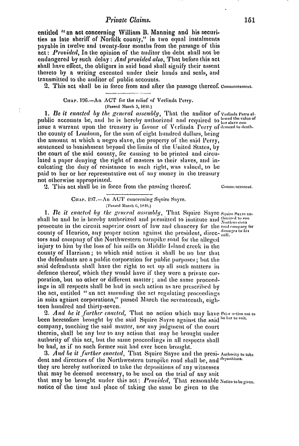 handle is hein.slavery/ssactsva0553 and id is 1 raw text is: Private Claims.                              161
entitled , an act concerning William B. Manning and his securi-
ties as late sheriff of Norlblk county, in two equal instalments
payable in twelve and twenty-four months from the passage of this
act: Provided, In the opinion of the auditor the debt shall not be
endangered by such delay : And provided also, That before this act
shall have effect, tile obligors in said hand shall signify their assent
thereto by a writing executed under their hands and seals, and
transmitted to the auditor of public accounts.
2. This act shall be in trce from and after tile passage thereof. Co,,,,onecet.
CHAr. 196.-An AT fir the relief ntf Verlinda Perry.
(Vassed March 5, 1810.)
1. Be it enacted by the general assembly, That the auditor ofr Volitdarry at.
public  accounts  be, aid  he  is  hereby  authorized  and  required  to i,. ,tllo,.,,ukoor
issue a warrant upon tile treasury in fivoulr ol Vcrlinda Perry ofdenuini lodloath.
the county of Loudoun, for the sum of eight hundred dollars, being
the amount at which a negro slave, tile property of the said Perry,
sentenced to banishment beyond the limits of tile United States, by
the court of the said county, for causing to be printed and circu-
lated a paper denying the right of masters to their slaves, and in-
culcating the duty of resistance to such right, was valued, to be
paid to her or her representative out of any money in tile treasury
not otherwise appropriated.
'. This act shall be in force from the passing thereof.   co, ocle,,t.
CHAPt. 197.-An ACT concerning Stijiire Sayre.
1. Be it enacted by the grentral assembl!/, That Squire Sayre Sir s,,nron,-
shall he and  lie is hereby  authorized  and  jnriittd  to institute and  ,.  t
prosecute in tile circuit superior court or law and chaicery lbr the rom w,;ooy 1or
county of llenrico, aiiy proper action against the president, threc-
tors and company of the Northwestern turnpike road for the alleged
iijury to him by the loss of his mills on Middle Island creek iii the
county of Harrison ; to which said action it shall be no bar that
the defendants are a public corporation fbr public purposes; but the
said defendants shall have the right to set up all such matters ill
defence thereof' which they would have if they were a private cor-
poration, but no other or different matter ; and the same proceed-
ings in all respects shall be had in such action as are prescribed by
the act, entitled  an act amending the act regulating proeedings
in suits against corporations, passed M1arch tile seveiteenth, eigh-
teen hundred and thirty-seven.
2. And be it further enacted, That no action whicl may lave i',i .tio. not to
been heretofore brought by the said Squire Savre against the said  sh i ti
company, touching the said matter, nor any juidginetit of the court
therein, shall be any bar to any action that may be brought under
authority of this act, but the same proceedings in all respects shall
be had, as if no such former suit had ever been brought.
3. And be it farther enacted, That Squire Sayre and the prosi- Authority to tako
dent and directors of the Northwestern turnlike road shall be, and hLto,
they are hereby authorized to take the depositions of any witnesses
that may be deemed necessary, to be used on the trial of any suit
that may be brought under this act: Provided, That reasonable Noticotobogivao.
notice of the time and place of taking the same be given to the


