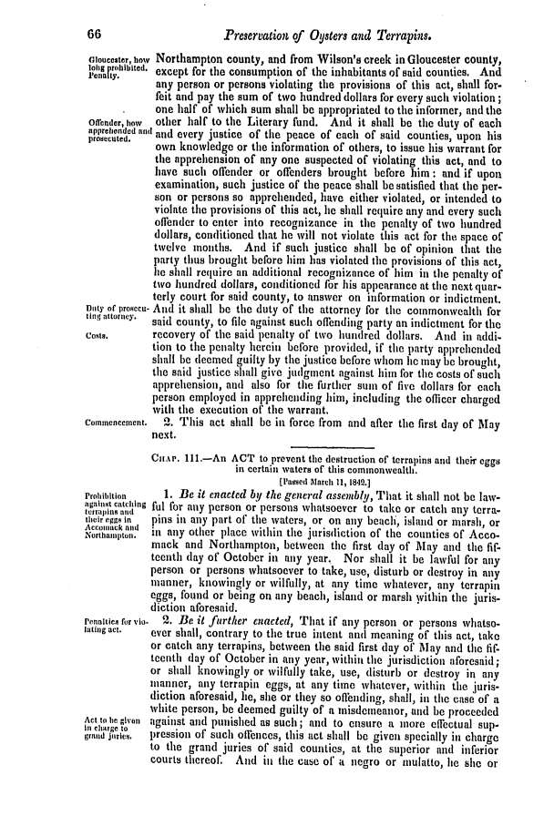 handle is hein.slavery/ssactsva0567 and id is 1 raw text is: 66                      Preservation of Oysters and Terrapins.
cloucester, how Northampton county, and from Wilson's creek in Gloucester county,
Penrlhriybited. except for the consumption of the inhabitants of said counties. And
any person or persons violating the provisions of this act, shall for-
feit and pay the sum of two hundred dollars for every such violation;
one half of which sum shall be appropriated to the informer, and the
Offender, how  other half to the Literary fund. And it shall be the duty of each
proecutendd and and every justice of the peace of each of said counties, upon his
own knowledge or the information of others, to issue his warrant for
the apprehension of any one suspected of violating this act, and to
have such offender or offenders brought before him: and if upon
examination, such justice of the peace shall be satisfied that the per.
son or persons so apprehended, have either violated, or intended to
violate the provisions of this act, lie shall require any and every such
offender to enter into recognizance in the penalty of two hundred
dollars, conditioned that he will not violate this act for the space of
twelve months. And if such justice shall be of opinion that the
party thus brought before him has violated the provisions of this act,
lie shall require an additional recognizance of him in the penalty of
two hundred dollars, conditioned for his appearance at the next quar-
terly court for said county, to answer on information or indictment.
Doty of prosecu- And it shall be the duty of the attorney for the commonwealth for
ting attorney.  said county, to file against such offending party an indictment for the
Cost,      recovery of the said penalty of two hundred dollars. And in addi-
tion to the penalty herein before provided, if the party apprehended
shall he deemed guilty by the justice before whom lie may he brought,
the said justice shall give judgment against him for the costs of such
apprehension, and also for the further sum of five dollars for each
person employed in apprehending him, including the officer charged
with the execution of the warrant,
Co,nmencement.  2. This act shall be in force from and after the first day of May
next.
CHAP. 11.-An ACT to prevent the destruction of terrapins and their eggs
in certain waters of this commonwealth.
[Passed rAarch 1i, 1849.]
Prohibition   1. Be it enacted by the general assembly, That it shall not be law-
against catching ful for any person or persons whatsoever to take or catch any terra-
their eggs in  pins in any part of the waters, or on any beach, island or marsh, or
A ,cwnlac k 'nd
Northampton.  in any other place within the jurisdiction of the counties of Acco-
mack and Northampton, between the first day of May and the fif-
teenth (lay of October in any year. Nor shall it be lawful for any
person or persons whatsoever to take, use, disturb or destroy in any
manner, knowingly or wilfully, at any time whatever, any terrapin
eggs, found or being on any beach, island or marsh within the juris-
diction aforesaid.
Penaltics for vio.  2. Be it further enacted, That if any person or persons whatso-
lating act.  ever shall, contrary to the true intent and meaning of this act, take
or catch any terrapins, between the said first day of May and the fif-
teenth day of October in any year, within the jurisdiction aforesaid;
or shall knowingly or wilfully take, use, disturb or destroy in any
manner, any terrapin eggs, at any time whatever, within the juris-
diction aforesaid, he, she or they so offending, shall, in the case of a
white person, be deemed guilty of a misdemeanor, and be proceeded
Act to be given against and punished as such; and to ensure a more effectual sup-
in charge to
grand j     lies,  pression of such olfences, this act shall be given specially in charge
to the grand juries of said counties, at the superior and inferior
courts thereof. And in the casc of a negro or mulatto, lie she or


