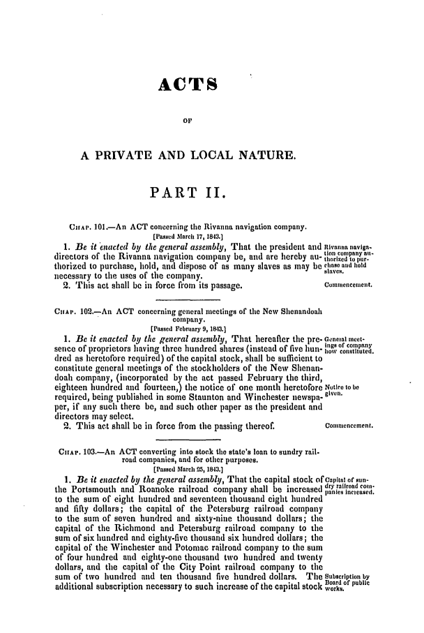handle is hein.slavery/ssactsva0578 and id is 1 raw text is: ACTS
oF
A PRIVATE AND LOCAL NATURE.
PART II.
CinAr. 101.-An ACT concerning the Rivanna navigation company.
[Passed March 17, 1843.]
1. Be it 'nacted by the general assembly, That the president and nivanna naviga-
tion comnpany au-
directors of the Rivanna navigation company be, and are hereby au- horized to pur-
thorized to purchase, hold, and dispose of as many slaves as may be ciase and hold
necessary to the uses of the company.                          slAveS.
2. This act shall be in force from its passage.              Coumencencent.
CHAP. 102.-An ACT concerning general meetings of the New Shenandoah
company.
(Passed February 9, 1843.]
1. Be it enacted by the general assembly, That hereafter the pre- Gencial neet-
                                  lgs of comnpany
sence of proprietors having three hundred shares (instead of five hun- 1,o constituted.
dred as heretofore required) of the capital stock, shall be sufficient to
constitute general meetings of the stockholders of the New Shenan-
doah company, (incorporated by the act passed February the third,
eighteen hundred and fourteen,) the notice of one month heretofore Notire to be
required, being published in some Staunton and Winchester newspa- given.
per, if any such there be, and such other paper as the president and
directors may select.
2. This act shall be in force from the passing thereof.      Conmnencement.
CHAP. 103.-An ACT converting into stock the state's loan to sundry rail.
road companies, and for other purposes.
[Passed March 25, 1843.]
1. Be it enacted by the general assembly, That the capital stock of Capital or sun-
.                      dry railroad coin-
the Portsmouth and Roanoke railroad company shall be increased danies incrased(
to the sum of eight hundred and seventeen thousand eight hundred pi       
and fifty dollars; the capital of the Petersburg railroad company
to the sum of seven hundred and sixty-nine thousand dollars; the
capital of the Richmond and Petersburg railroad company to the
sum of six hundred and eighty-five thousand six hundred dollars; the
capital of the Winchester and Potomac railroad company to the sum
of four hundred and eighty-one thousand two hundred and twenty
dollars, and the capital of the City Point railroad company to the
sum of two hundred and ten thousand five hundred dollars. The Subscription by
i         te             Board of public
additional subscription necessary to such increase of the capital stock works.


