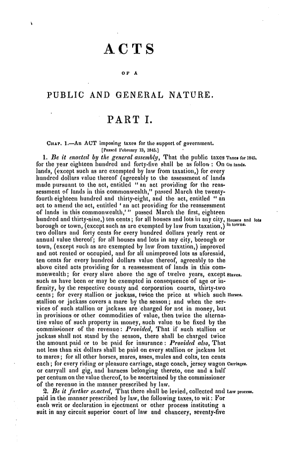 handle is hein.slavery/ssactsva0587 and id is 1 raw text is: ACTS

OP A
PUBLIC AND GENERAL NATURE.
PART I.
ChAp. .-An ACT imposing taxes for the support of government.
[Passed February 13, 1845.]
1. Be it enatecd by the general asscmbly, That the public taxes Taxes for 1845.
for the year eighteen hundred and forty-five shall be as follow : On On lands.
lands, (except such as are exempted by law from taxation,) for every
hundred dollars value thereof (agreeably to the assessment of lands
made pursuant to the act, entitled  an act providing for the reas-
sessment of lands in this commonwealth, passed March the twenty-
fourth eighteen hundred and thirty-eight, and the act, entitled  an
act to amend the act, entitled ' an act providing for the reassessment
of lands in this commonwealth,'  passed March the first, eighteen
hundred and thirty-nine,) ten cents; for all houses and lots in any city, Houses and lots
borough or town, (except such as are exempted by law from taxation,) in towns.
two dollars and forty cents for every hundred dollars yearly rent or
annual value thereof; for all houses and lots in any city, borough or
town, (except such as are exempted by law from taxation,) improved
and not rented or occupied, and for all unimproved lots as aforesaid,
ten cents for every hundred dollars value thereof, agreeably to the
above cited acts providing for a reassessment of lands in this com-
monwealth; for every slave above the age of twelve years, except Slaves.
such as have been or may be exempted in consequence of age or in-
firmity, by the respective county and corporation courts, thirty-two
cents; for every stallion or jackass, twice the price at which such ilorses.
stallion or jackass covers a mare by the season; and when the ser-
vices of such stallion or jackass are charged for n't in money, but
in provisions or other commodities of value, then twice the alterna-
tive value of such property in money, such value to be fixed by the
commissioner of the revenue: Provided, That if such stallion or
jackass shall not stand by the season, there shall be charged twice
the amount paid or to be paid for insurance : Provided also, That
not less than six dollars shall be paid on every stallion or jackass let
to mares; for all other horses, mares, asses, mules and colts, ten cents
each ; for every riding or pleasure carriage, stage coach, jersey wagon Carriages.
or carryall and gig, and harness belonging thereto, one and a half
per centum on the value thereof, to be ascertained by the commissioner
of the revenue in the manner prescribed by law.
2. Be it further enacted, That there shall be levied, collected and Law process.
paid in the manner prescribed by law, the following taxes, to wit : For
each writ or declaration in ejectment or other process instituting a
suit in any circuit superior court of law and chancery, seventy-five


