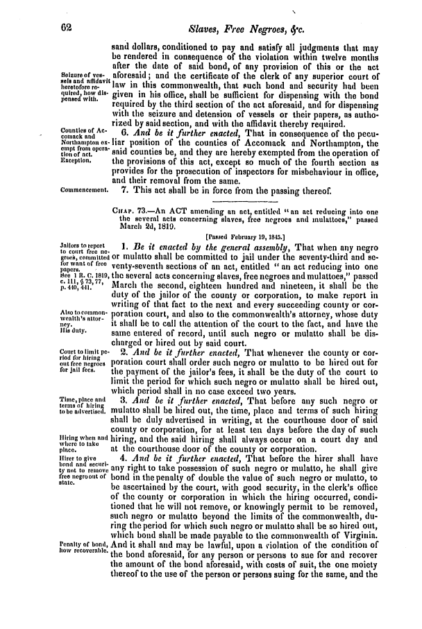 handle is hein.slavery/ssactsva0590 and id is 1 raw text is: 62                             Slaves, Free Negroes, 4'c.
sand dollars, conditioned to pay and satisfy all judgments that may
be rendered in consequence of the violation within twelve months
after the date of said bond, of any provision of this or the act
Seizure of ves- aforesaid ; and the certificate of the clerk of any superior court of
heretofore le-  aw in this commonwealth, that such bond and security had been
quired, how dis- given in his office, shall be sufficient for dispensing with the bond
pensedwith.  required by the third section of the act aforesaid, and for dispensing
with the seizure and detension of vessels or their papers, as autho-
rized by said section, and with the affidavit thereby required.
Counties of Ac-  6. And be it  rther enacted, That in consequence of the peeu-
cotuack and                 f
Nortbanipt o- liar position of the counties of Accomack and Northampton, the
toneptofrom alcra said counties be, and they are hereby exempted from tie operation of
Exception.  the provisions of this act, except so much of the fourth section as
provides for the prosecution of inspectors for misbehaviour in office,
and their removal from the same.
Commencement.  7. This act shall be in force from the passing thereof.
CrAP. 73.-An ACT amending an act, entitled an act reducing into one
the several acts concerning slaves, free negroes and inulattoes, passed
March 2d, 1819.
[Passed February 19, 18-15.]
Jailers to report  1. Be it enacted by the general assembly, That when any negro
to court free no-
(oee, co,.rnitted or mulatto shall be committed to jail under the seventy-third and se-
P o r   w a nne t   o   f r e e   v n
paper     ee ventv-seventh sections of an act, entitled  an act reducing into one
Hee  R. C. islo, the several acts concerning slaves, free negroes and mulattoes, passed
7p. 440,441.  March the second, eighteen hundred and nineteen, it shall be the
duty of the jailor of the county or corporation, to make report in
writing of that fact to the next and every succeeding county or cor-
Also tocommon- poration court, and also to the commonwealth's attorney, whose duty
wvealth's ottr-
welhs.   r  it shall be to call the attention of the court to the fact, and have the
Itlidty.   same entered of record, until such negro or mulatto shall be dis-
charged or hired out by said court.
Court to litnit pe- 2. And be it further enacted, That whenever the county or car-
ried for hiring
out free negroes poration court shall order such negro or mulatto to be hired out for
for Jail fees.  the payment of the jailor's fees, it shall be the duty of the court to
limit the period for which such negro or mulatto shall be hired out,
which period shall in no case exceed two years.
Time, place and  3. And be it further enacted, That before any such negro or
terms of hiring
to be advertisel mulatto shall be hired out, the time, place and terms of such hiring
shall be duly advertised in writing, at the courthouse door of said
county or corporation, for at least ten days before the day of such
Hiring when and hiring, and the said hiring shall always occur on a court day and
where to take
place.       at the courthouse door of the county or corporation.
n'rertove1    4. And be it further enacted, That before the hirer shall have
ty not to reeve any right to take possession of such negro or mulatto, he shall give
free negroolt of bond in the penalty of double the value of such negro or mulatto, to
state.       be ascertained by the court, with good security, in the clerk's office
of the county or corporation in which the hiring occurred, condi-
tioned that lie will not remove, or knowingly permit to be removed,
such negro or mulatto beyond the limits of the commonwealth, du-
ring the period for which such negro or mulatto shall be so hired out,
which bond shall be made payable to the commonwealth of Virginia.
renalty of bond, And it shall and may be lawful, upon a violation of the condition of
how recoverable. the bond aforesaid, for any person or persons to sue for and recover
the amount of the bond aforesaid, with costs of suit, the one moiety
thereof to the use of the person or persons suing for the same, and the


