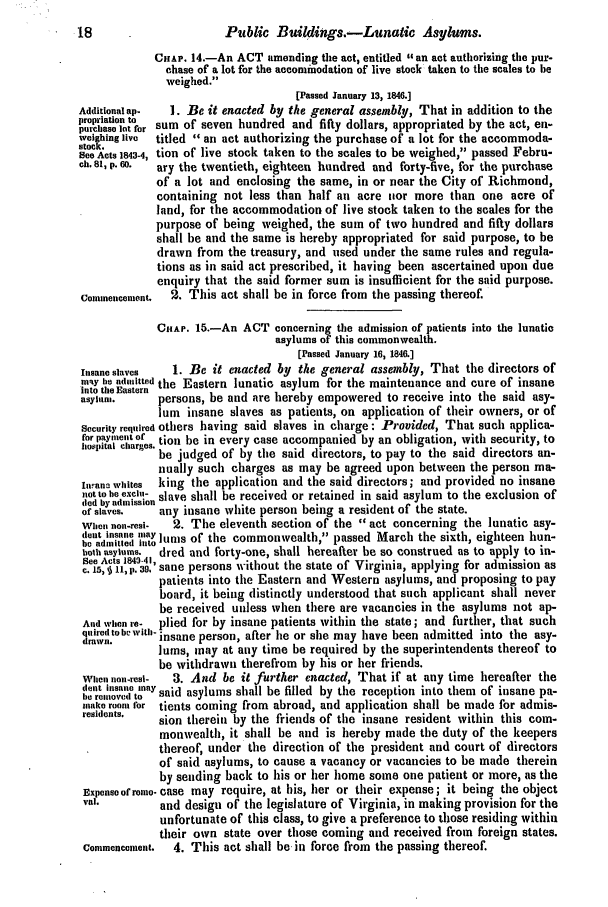 handle is hein.slavery/ssactsva0597 and id is 1 raw text is: 18                      Public Buildings.-Lunatic Asylums.
CHAP. 14.-An ACT amending the act, entitled an act authorizing the pur-
chase of a lot for the accommodation of live stock taken to the scales to be
weighed.
[Passed January 13, 1846.]
Additional ap-  1. Be it enacted by the general assembly, That in addition to the
propriatlon to  sum of seven hundred and fifty dollars, appropriated by the act, en-
weighing live  titled  an act authorizing the purchase of a lot for the accommoda-
stock.
See Acts 1843-4, tion of live stock taken to the scales to be weighed, passed Febru-
ch. 81, p. 60.  ary the twentieth, eighteen hundred and forty-five, for the purchase
of a lot and enclosing the same, in or near the City of Richmond,
containing not less than half all acre tior more than one acre of
land, for the accommodation of live stock taken to the scales for the
purpose of being weighed, the sum of two hundred and fifty dollars
shall be and the same is hereby appropriated for said purpose, to be
drawn from the treasury, and used under the same rules and regula-
tions as in said act prescribed, it having been ascertained upon due
enquiry that the said former sum is insufficient for the said purpose.
Commencement.  2. This act shall be in force from the passing thereof.
CHAP. 15.-An ACT concerning the admission of patients into the lunatic
asylums of this commonwealth.
[Passed January 16, 1846.]
Insane slaves  1. Be it enacted by the general assembly, That the directors of
msTy he admitted the Eastern lunatic asylum for the maintenance and cure of insane
into the Eastern
asylam,      persons, be and are hereby empowered to receive into the said asy-
lum insane slaves as patients, on application of their owners, or of
Security required others having said slaves in charge: Provided, That such applica-
for payment or tion be in every case accompanied by an obligation, with security, to
hospital charges. be judged of by the said directors, to pay to the said directors an-
nually such charges as may be agreed upon between the person ma-
Inuana whites  king the application and the said directors; and provided no insane
not to be excl.- slave shall be received or retained in said asylum to the exclusion of
ded by admission
of slaves,   any insane white person being a resident of the state.
When non-resi-  2. The eleventh section of the act concerning the lunatic asy-
(letinsane tiay lm
be admitted into ltreS of the commonwealth, passed March the sixth, eighteen hun-
both asylums.  dred and forty-one, shall hereafter be so construed as to apply to in-
See Acts 1843-413
c. 15,   11, p. 39. sane persons without the state of Virginia, applying for admission as
patients into the Eastern and Western asylums, and proposing to pay
board, it being distinctly understood that such applicant shall never
be received unless when there are vacancies in the asylums not ap-
And when re-  plied for by insane patients within the state; and further, that such
quired to hr wvitb-        aft
drawn,      insane person, after he or she may have been admitted into the asy-
lums, may at any time be required by the superintendents thereof to
be withdrawn therefrom by his or her friends.
When non-resi-  3. And be it further enacted, That if at any time hereafter the
dent ilsale  saidhy
lie removed to  said asylums shall be filled by the reception into them of insane pa-
make room for tients coming from abroad, and application shall be made for admis-
residents.  sion therein by the friends of the insane resident within this com-
monwealth, it shall be and is hereby made the duty of the keepers
thereof, under the direction of the president and court of directors
of said asylums, to cause a vacancy or vacancies to be made therein
by sending back to his or her home some one patient or more, as the
Expense of rome- case may require, at his, her or their expense; it being the object
val.        and desigt or the legislature of Virginia, in making provision for the
unfortunate of this class, to give a preference to those residing within
their own state over those coming and received from foreign states.
Commeneentt.  4. This act shall be in force from the passing thereof.


