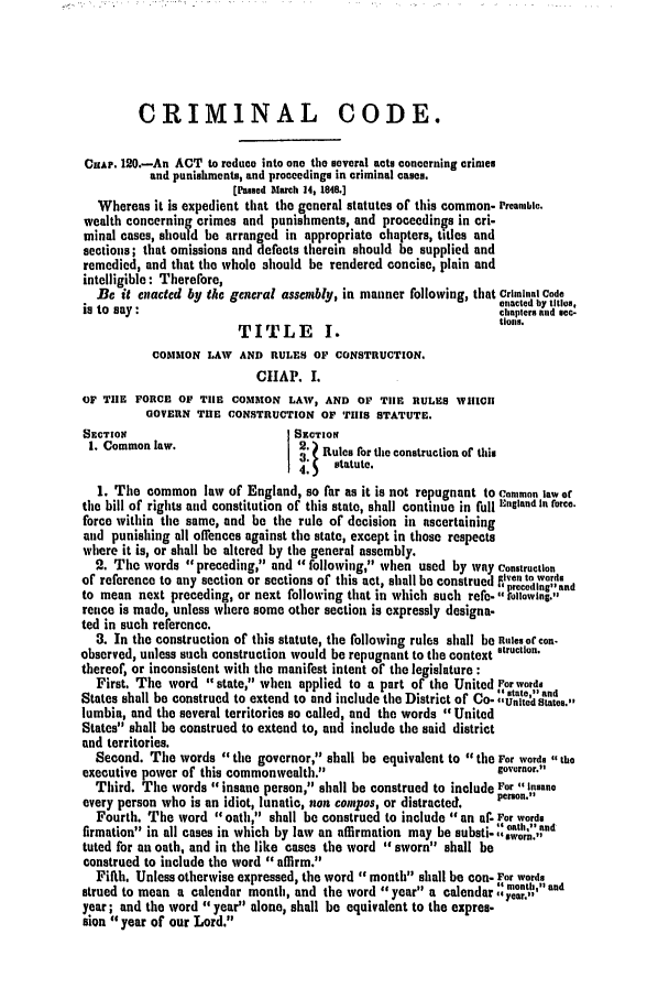 handle is hein.slavery/ssactsva0625 and id is 1 raw text is: CRIMINAL CODE.
CHAP. 120.-An ACT to reduce into one tho several acts concerning crimes
and punishments, and proceedings in criminal cases.
[Passed larch 14, 1848.]
Whereas it is expedient that the general statutes of this common- Preanmble.
wealth concerning crimes and punishments, and proceedings in cri-
minal cases, should be arranged in appropriate chapters, titles and
sections; that omissions and defects therein should be supplied and
remedied, and that the whole should be rendered concise, plain and
intelligible: Therefore,
Be it enacted by the general assembly, in manner following, that Criminal Code
enacted Iby titles.
is to say:                                                    chapters and sec-
TITLE  I.                     ionis.
COMMON LAW AND RULES OF CONSTRUCTION.
CIIAP. I.
OF TEE FORCE OF TIlE COMMON LAV, AND OF TIlE RULES WHIICII
GOVERN THE CONSTRUCTION OF TillS STATUTE.
SECTION                         SECTION
1. Common law.                 2 Rules for the construction of thkis
4.   statute.
1. The common law of England, so far as it is not repugnant to Common law or
the bill of rights and constitution of this state, shall continue in full England In force.
force within the same, and be the rule of decision in ascertaining
and punishing all offences against the state, except in those respects
where it is, or shall be altered by the general assembly.
2. The words preceding, and following, when used by way Construction
of reference to any section or sections of this act, shall be construed Rive, to words
to mean next preceding, or next following that in which such refe. prlowind.
rence is made, unless where some other section is expressly designa.
ted in such reference.
3. In the construction of this statute, the following rules shall be Rules of con-
observed, unless such construction would be repugnant to the context struction.
thereof, or inconsistent with the manifest intent of the legislature :
First. The word state, when applied to a part of the United Vor words
at  and
States shall be construed to extend to and include the District of Co- 'Ute'd states.
lumbia, and the several territories so called, and the words United
States shall be construed to extend to, and include the said district
and territories.
Second. The words the governor, shall be equivalent to the For words , the
executive power of this commonwealth.                        governor.
Third. The words insane person, shall be construed to include For -insane
every person who is an idiot, lunatic, non conpos, or distracted.  penon.
Fourth. The word oath, shall be construed to include an af. For words
firmaton i all                                  oath,ad
firmation in all cases in which by law an affirmation may be substi- s'r.n
tuted for an oath, and in the like cases the word sworn shall be
construed to include the word affirm.
Fifth. Unless otherwise expressed, the word month shall be con- For words
strued to mean a calendar month, and the word year a calendar ::nt'nd
year; and the word year alone, shall be equivalent to the expres.
sion year of our Lord.


