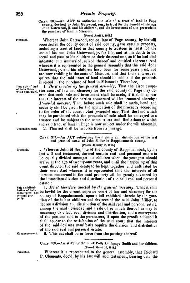 handle is hein.slavery/ssactsva0635 and id is 1 raw text is: 328                                Private Property.
ChAr. 30.-An ACT to authorize the sale of a tract of land in Page
county, devised by John Gatewood, sen., in trust for the benefit of his son
John Gatewood, jr. nnd his children, and the investment of the proceeds in
the purchase of land in Missouri.
[Iassed April 3, 18.18.]
Preamble.      Whereas John Gatewood, senior, late of Page county, by his will
recorded in the county court of said county, gave certain property,
including a tract of land ill that county to trustees in trust for the
use of his son John Gatewood, jr. for lifo, and at his death to de.
secend and pass to his children or their descendants, as if lie had died
intestate and unuarried, seized thereof and entitled thereto: And
whereas it is represented to the general assembly that the said John
Gatewood, jr. and his children have been for somc years past, and
are now residing in the state of Missouri, and that their interest re.
quires that the said tract of land should be sold and the proceeds
invested in the purchase of' land in Missouri : Therefore,
lw sl or II  1. Be it enactcd by tle general assembly, That the circuit supe-
omid nin,,n. rior court of law and chancery for the said county of Page may de.
cree that such sale and investment shall be made, if it shall appear
that the interest of the parties concerned will be promoted thereby :
P'ovidcd /wwcver, That before such sale slall be Inade, bond and
security slhall be given for the application of the proceeds according
to the order of the court : And JJFovidled also, That tile land which
may be purchased with the proceeds of sale shall be conveyed to a
trustee and be subject to the same trusts and limitations to which
the said tract of land iu Page is now subject under the will aforesaid.
C,,ne,mcenl.  2. This act shall be in force from its passage.
CI,.AP. 307.-An ACT auithnrizing the division and distribution of the real
and personal estate of John Miller in Rappahannock county.
[Passed January 15, 1818.]
P'rIhial'.  o Whereas John Miller, late of the county of ltappahannock, by his
last will and testament, devised certain real and personal estate to
be equally divided antgst his children when the youngest should
arrive at the age of twenty-one years, and until the happening of that
event directed the said estate to be kept together and cultivated for
their use: And whereas it is represented that the interesls of all
persons concerned in the said property will be greatly advanced by
the imniediate division and distribution of the said real and personal
estate :
Sale andditri- i. Be it therrfore enacted by the general assembly, That it shall
hinl of J1111 be lawful for the circuit superior court of law and chancery for the
ptlmual pro-  county of Rtappahiannock, tupon1 a bill exhibited therein by the guar.
pIly.     dian of the infant children and devisees of the said John Miller, to
decree a division and distribution of the said real and personal estate,
among tie said devisees ; and a sale of so much thereof as may be
necessary to effiet such division and distribution, and a conveyance
of the portions sold to the purchasers, if upon the proofs adduced it
shall appear to the satisfaction of the said court that tie interests
of the said devisees manifestly require the division and distribution
of the said real and personal estate.
Coaunencentent.  2. This act shall be in force from the passing thereof.
ChAr. 308.-An ACT for the relief Polly Littlepage Smith and her children.
[Pamsed March 10, 18.18.]
Preamble.     Whereas it is represented to the general assembly, that Richard
P. Clements, dec'd, by his last will and testament, bearing date the


