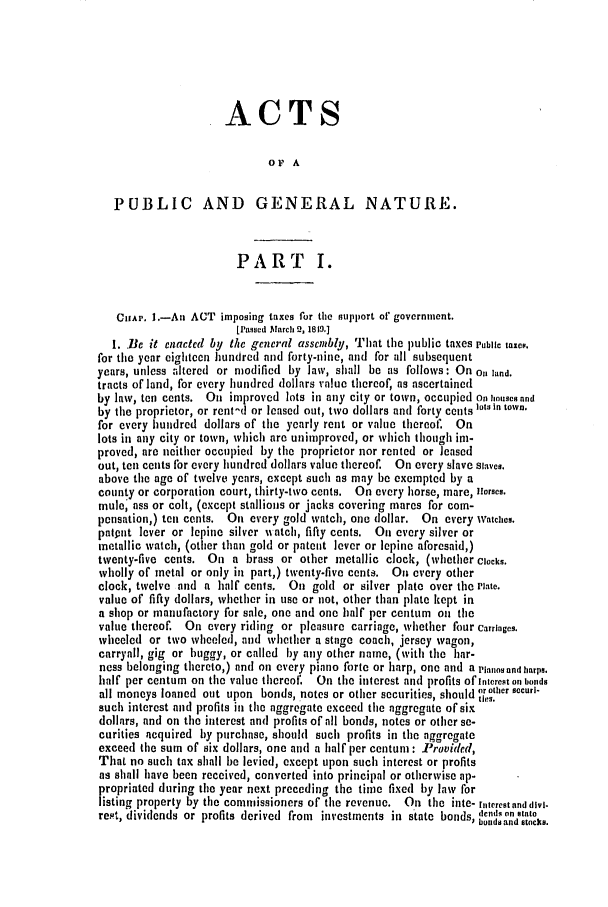 handle is hein.slavery/ssactsva0639 and id is 1 raw text is: ACTS
OF A
PUBLIC AND GENERAL NATURE.
PART I.
CHAP. .-An ACT imposing taxes for the support of' government.
[Passed March 2, 1819.]
1. Be it enacted by the general assembly, That the public taxes Public taxes.
for the year eighteen hundred and forty-nine, and for all subsequent
years, unless altered or modified by law, shall be as follows: On on land.
tracts of land, for every hundred dollars value thereof, as ascertained
by law, tn cents. On improved lots in any city or town, occupied On houses and
by the proprietor, or rent-d or leased out, two dollars and forty cents lots In town.
for every hundred dollars of the yearly rent or value thereof, On
lots in any city or town, which are unimproved, or which though im-
proved, are neither occupied by the proprietor nor rented or leased
out, ten cents for every hundred dollars value thereof. On every slave Slaves.
above the age of twelve years, except such as may be exempted by a
county or corporation court, thirty-two cents. On every horse, mare, ilorses.
mule' ass or colt, (except stallions or jacks covering mares for com-
pensation,) ten cents. On every gold watch, one dollar. On every watches.
patqnt lever or lepine silver watch, fifty cents. On every silver or
metallic watch, (other than gold or patent lever or lepine aforesaid,)
twenty-five cents. On a brass or other metallic clock, (whether Clocks.
wholly of metal or only in part,) twenty-five cents. On every other
clock, twelve and a half cents. On gold or silver plate over the Plate.
value of fifty dollars, whether in use or not, other than plate kept in
a shop or manufactory for sale, one and one half per centum on the
value thereof. On every riding or pleasure carriage, whether four Carriages.
wheeled or two wheeled, and whether a stage coach, jersey wagon,
carryall, gig or buggy, or called by any other name, (with the liar-
ness belonging thereto,) and on every piano forte or harp, one and a Planes and harps.
half per centum on the value thereof. On the interest and profits OfInterest on bonds
all moneys loaned out upon bonds, notes or other securities, should orother sccuri-
~ties.
such interest and profits in the aggregate exceed the aggregate of six
dollars, and on the interest and profits of all bonds, notes or other se-
curities acquired by purchase, should such profits in the aggregate
exceed the sum of six dollars, one and a half per centum : Provided,
That no such tax shall be levied, except upon such interest or profits
as shall have been received, converted into principal or otherwise ap-
propriated during the year next preceding the time fixed by law for
listing property by the commissioners of the revenue. On the inte- ruterestanddiv.
reit, dividends or profits derived from investments in state bonds, donds on state
bonds and stocks.


