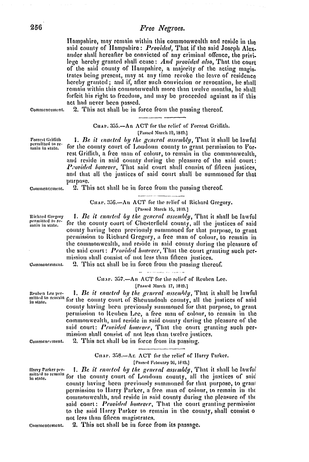 handle is hein.slavery/ssactsva0649 and id is 1 raw text is: 256                                  Free Negroes.
Hampshire, may remain within this commonwealth and reside in the
said county of Hampshire : Provided, That if the said Joseph Ale\.
ander shall hereafter be convicted or any criminal offence, the privi.
lege hereby granted shall cease : And providcd also, That the court
of the said county or llampshire, a majority of the acting magis.
trates being present, may at any time revoke the leave of residence
hereby granted; and it; after such conviction or revocation, he shall
remain within this commonwealth more than twelve months, he shall
forfeit his right to freedom, and may be proceeded against as if this
act had never been passed.
Conmmenceinent.  2.  his act shall be in force from the passing thereof.
CIoIA. 355.-An ACT for the relief of Forrest Grilith.
[  cd  ,hl ch i%  1819.]
rorre t (Gwiffit  1. Be it cna:cted bn/ the gciiral assrnbly, That it shall be lawful
:rind  toto- for the county court of joudon county to grant permission to For-
rest Grillith, a free mani of colour, to remain in the commonwealth,
aud reside in said county during the pleasure of the said court:
P,'Ovim l holtlevrr, 'Tlit said court shall consist of fifteen justices,
and that all the justices of said court shall be summoned for that
purpose.
Commencement. 2. This act shall be in force from the passing thereof.
CHAP. 356.-Au ACT for the relief of Rtichard Gregory.
[Passe~d .March 15, 1819.)
Richard Crigory  I. Be it cna'titI by the g.ncral assenbly, That it shall be lawful
Stat.  for the county court of' Chesterfield county, all the justices of said
county having heen previously summoned for that purlose, to grant
permission to Richard Gregory, a free man of colour, to remain in
the commonwealth, and reside in said county during tihe pleasure of
the said court : J'ro,idcvd however, That the coirt granting such per-
mission shall consist of not less than fificen justices.
Cotnhionceifnt. '2. This act shall be in force from the passing thereof.
Ciu.%v. 357.-An ACT for the relif of Reuben Lee.
[lPasivlr M1arch 17, 1819.1
epuben Lee per-  I. Be it cnactrd bl the gcniral assemndyl, That it shall le lawful
it ll state. reitn for the county court of Shenandoah county, all the justices of said
county hiaving beeii previously suiio3ed for that purpnse, to grant
permission ) {eulbei Lee, a free man of colour, to reniain in the
comionwealth, and reside in said counly during the pleasure of the
said court: Provided howevrr, [iat the court granting such per-
mission shall consist of not less than twelve justices.
Cou,,enncment. '2. This act shall be in force from its passing.
CuiAe. 358.-Ar. ACT for the relief of Harry Parker.
[Pia*94si ieiiirary 96, 1619.)
tnnry Parker pr-  I. Be it rnartcd by the genral assunbly, That it shall le lawful
milti-1  t I vit.lla;lin
Instat.  for the coin y court of L[oudhn couty, :all lie justices of said
comity having been previously sommoned for 1i3at purpose, to grail
permission to H1arry Parker, a free nan of colour, to remain in ih(
co1111nioniwealth, and reside in said connty during the pleasure of ih
said court : Provided however, That the court granting permissioi
to the said lirry Parker to remain in the county, shall consist o
not less than fifteen magistrates.
Commencement.  2. This act shall be in force from its passage.


