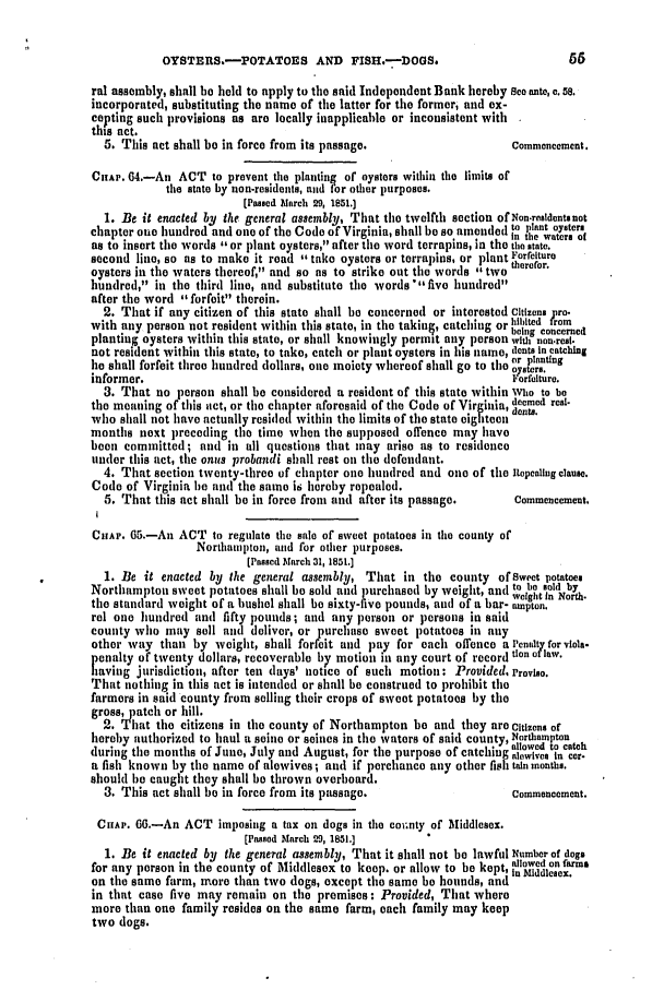 handle is hein.slavery/ssactsva0678 and id is 1 raw text is: OYSTERS.-POTATOES AND FISH.-DOGS,                                  00
ral assembly, shall be held to apply to the said Independent Bank hereby See ate, c. 58.
incorporated, substituting the name of the latter for the formeri and ex-
cepting such provisions as aro locally inapplicable or inconsistent with
this act.
5. This act shall be in force from its passage.                    Commencement.
CHAP. 04.-An ACT to prevent the planting of oysters within the limits of
the state by non-residents, and for other purposes.
[Passed March 29, 1851.]
1. Be it enacted by the general assembly, That the twelfth section of Non.realdentsnot
chapter one hundred and one of the Code of Virginia, shall be so amended to plant oyaters
,    In the waters of
as to insert the words or plant oystcrs, after the word terrapins, in the the state.
second line, so as to make it read take oysters or terrapins, or plant Forrelture
oysters in the waters thereof, and so as to strike out the words two merer.
hundred, in the third line, and substitute the words  five hundred
after the word forfeit therein.
2. That if any citizen of this state shall be concerned or interested citizens pro.
with any person not resident within this state, in the taking, catching or htibtted rem
planting oysters within this state, or shall knowingly permit any person withnonVr'.'rII
not resident within this state, to take, catch or plant oysters in his name, dcnts in catching
file or planung
he shall forfeit three hundred dollars, one moiety whereof shall go to the oysters.
informer.                                                            t orfelture.
3. That no person shall be considered a resident of this state within Who to be
the meaning of this aict, or the chapter aforesaid of the Code of Virginia, deemed real.
who shall not have actually resided within the limits of the state cig tc  ents.
months next preceding the time when the supposed offence may have
been committed; atnd in nIl questions that may ariso tis to residence
tinder this act, the onls probandi shall rest oil the defendant.
4. That section twenty-three of chapter one hundred and one of the Repealing clause.
Code of Virginia be and the same is hereby repealed.
5. That this act shall be in force front and after its passage.    Commencement.
I
CHAP. 65.-An ACT to regulate the sale of sweet potatoes in the county of
Northampton, and for other purposes.
[Passed Mlarch 31, 1851.]
1. Be it enacted by the general assembly, That in the county ofSwecet potatoes
Northampton sweet potatoes shall be sold and purchased by weight, and to e  old by
weight In North-
the standard weight of a bushel shall be sixty-five pounds, and of a bar- ampton.
rel one hundred and fifty pounds; and any person or persons in said
county who may sell and deliver, or purchase sweet potatoes in ally
other way than by weight, shall forfeit and pay for each offence a Penlty for viola-
penalty of twenty dollars, recoverable by motion in any court of record tion of law.
having jurisdiction, after ten days' notice of such motion: Provided, Proviso.
That nothing in this act is intended or shall be construed to prohibit the
farmers in said county from selling their crops of sweet potatoes by the
gross, patch or hill.
2. That the citizens in the county of Northampton be and they are Citizens of
hereby authorized to haul a seine or seines in the waters of said county, Northampton
                                               allowed to catchl
during the months of June, July and August, for the purpose of catching tewivea in cor-
a fish known by the name of alewives; and if perchance any other fish tain monthu.
should be caught they shall be thrown overboard.
3. This act shall be in force from its passage.                    Commencement.
CHAP. 6.-An ACT imposing a tax on dogs in the coi~nty of Middlesex.
[Passed March 29, 1851.]
1. Be it enacted by the general assembly, That it shall not be lawful Number of dogs
for any person in the county of Middlesex to keep. or allow to be kept, dlnowed on farmn
on the same farm, more than two dogs, except the same be hounds, and ....  .
in that case five may remain on the promises: Provided, That where
more tItan one family resides on the same farm, each family may keep
two dogs.


