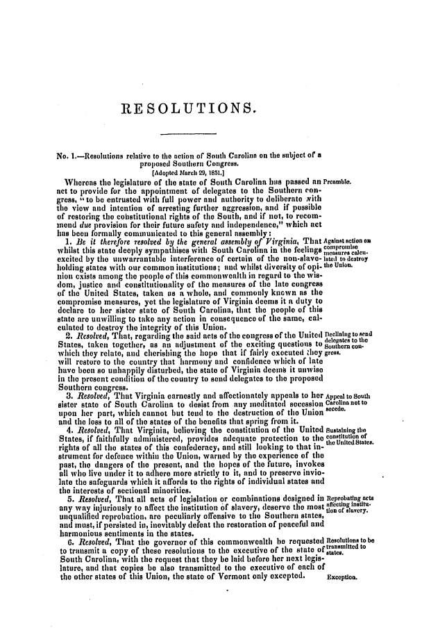 handle is hein.slavery/ssactsva0680 and id is 1 raw text is: RESOLUTIONS.
No. .-Resolutions relative to the action of' South Carolina on the subject of a
proposed Southern Congress.
[Adopted larch 29, 1851.]
Whereas the legislature of tile state of South Carolina has passed an Preamble.
net to provide for the appointment of delegates to the Southern con-
gross, , to be entrusted with full power and authority to deliberate Nith
the view and intention of arresting further aggression, and if possible
of restoring the cobstitutional rights of tile South, and if not, to recom-
mend due provision for their future safety and independence, which act
has been formally communicated to this general assembly:
1. Be it therefore resolved by the general assembly of Virginia, That Against action on
whilst this state deeply sympathises with South Carolina in the feelings compromise
excited by tile unwarrantable interference of certain of the non-slave- latel to destroy
holding states with our common institutions; and whilst diversity of opi- th Union.
nion cxists among the people of this commonwealth in regard to the wis-
dom, justice and constitutionality of the measures of tile late congress
of the United States, taken as a whole, and commonly known as the
compromise measures, yet tile legislature of Virginia deems it a duty to
declare to her sister state of South Carolina, that the people of this
state are unwilling to take any action in consequence of the same, cal-
culated to destroy the integrity of this Union.
2. Resolved, That, regarding the said acts of tile congress of the United Declining to send
.            * .             fdeleg/ates to the
States, taken together, as all adjustment of tile exciting questions to southern con-
which they relate, and cherishing tile hope that if fairly executed they gress.
will restore to the country that harmony and confidence which of late
have been so unhappily disturbed, tile state of Virginia dcein it unwise
in the present condition of tile country to send delegates to the proposed
Southern congress.
3. Resolved, That Virginia earnestly and affectionately appeals to her Appeal to South
sister state of South Carolina to desist from any meditated secession Carolina not to
upon her part, which cannot but tend to the destruction of the Union secede.
and the loss to all of the states of tile benefits that spring from it.
4. Resolved, That Virginia, boliovin  tile constitution of tile United sustaining tho
States, if faithfully administered, provides adequate protection to tile constitution ef
rights of all the states of this confederacy, and still lookinF to that in- the United Staics.
strumeit for defence within the Union, warned by tile experience of tile
past, the dangers of the present, and the hopes of the future, invokes
all who live under it to adhere more strictly to it, and to preserve invio-
lato tile safeguards which it affords to the rights of individual states aild
the interests of sectional minorities.
5. Resolved, That all acts of legislation or combinations designed in Reprobating acts
. . ..           .           td  mo   t      t  f f  c t i n g   W a l l i n .
any way injuriously to affect the institution of slavery, (eservto  most ti.nnstvry.
unqualified reprobation, are peculiarly offensive to the Southern states,
and must, if persisted in, inevitably defeat the restoration of peaceful and
harmonious sentiments in the states.
6. Resolved, That tile governor of this commonwealth he requested Resolutions to be
to transmit a copy of these resolutions to the executive of the state of transmitted to
South Carolina, with the request that they be laid before her next legis-
lature, and that copies be also transmitted to the executive of each of
the other states of this Union, the state of Vermont only excepted.  Exception.


