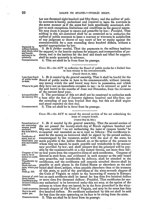 handle is hein.slavery/ssactsva0685 and id is 1 raw text is: LOANS TO STATE.-PUILIC DEBT.

ber one thousand eight hundred and fifty-tince ; and the auditor of pub-
lic accounts is hereby authorized nnd required to issue his warrants in
the same mannor as if the sums had boon specifically mentioned, sub-
joect to such exceptions, limitations and conditions as the general assem-
bly may doem it proper to annex and prescribe by law : Provided, That
nothing in this act containcd shall be so construed as to authorize,tle
auditor of public accounts to issue a warrant or warrants in satisfaction
of any judgment or decree of any court of law or equity against the
commonwoalth for a sam exceeding three hundred dollars, without a
Smeats     special appropriation by law.
mltaryinstutut,  3. Be it further enacted, That the payments to the military institute
deaf dumbbtind for support, to the lunatic asyltums for support, and transportation of pa-
andi Iunati
asylums tbo  tionts, and to the institute for the deaf and dumb and blind for support,
quarterly,  shall be made quarterly in advance.
Commencement.    4. This act shall be in force from its passage.
Cntr. 21.-An ACT to authorize the Board o1' public works for u. limited tim
to loan money to the commonwealth.
It'asoed March 31, 1852,]
Loan fromloard  1. Be it enacted by the general assembly, That it shall be lawful for the
of public works Board of public works to loan to the commonwealth, without interest,
to state.   any money which the said board may have in possession, and which
Whcn to be paid. they have not an immediate occasion to use : to le returned or paid to
the said board in thie months of Juno and ]ecmber, from the revenues
of the current fiscal year.
Aetrepealednfler  2. Tile provisions of this act shall not he construed to authorize such
let Jnnuary 1851.a loan after the first of January eighteen hundred and fifty-four, nor
the extending of any loan beyond that day, but this act shall expire
and stand repealed on that day.
Commencement.  3. This act shall be in force'from its passage.
Cmtir. 22.-An ACT to anmend the second section of the act aathorizing the
issue of coupon bonds.
[iPassed lay 25,1852.]
Secondsectionof  1. Be it enacted by the general assembly, That the second section of
act concerning  the act passed the twenty-ninth day of March eighteen hundred and
coupon bonds
nmended.    fifty-one, entitled ,' am act authorizing the issue of coupon ])onds, be
SeeActs 1850-31, re-enacted and amended, so as to read as follows: The certificates is-
P. 6.
Cortfe of .sued for the money so borrowed shall be signed by tile second auditor,
stock, how an. countersigned by the treasurer, sealed with the seal of the state, be
thenticated, pay. made payable to the holder thereof, or, at the option of tle persons to
able. traner, whom they are issued, le made payable and transferable in the manner
now provided by law, and shall purport that the principal will le pay-
able by the commonwealth at a clay named therein, not more than thir-
Coupons of inte. ty-fotr years fron the respective dates of such certificates. Coupons of
tace e atocectill. interest in such form, and evidenced iu such inatiner as the said board
cates.       may prescribe, and transferable by delivery, shall be attached to the
Transferable by certificates, and the certificates and coupons attached thereto slitill be
delivery,    paal            place
Stuck an tcon-. payable at such places in the United States or elsewhere as the said
aiewhere, pay. or
pons         oard shall direct, subject, when payable elsewhere than at the treasury
Code, p. -.13  of this state, to such of the provisions of the sixty-seventh chapter of
tile Code of Virginia as relate to the borrowing of money in Europo;
Amount of certi. but no such certificate shall be issued for less than five hundred dollar,4
fleate limited.
Certificatesmny or more than five thousand dollars: Provided, That certificates for mo-
botssuedwlthont ney authorized to le borrowed under this act may, at the option of time
Couon~Is.   persons to whom they are issued, be in the form prescribed i the sixty-
Limitonamount. seventh chapter of the Code of Virginia, and may be for sums less thl
Not to be sold five hunhre dollars. No certificate authorized by this act shall be sold
under par.   for less than the suni appearing on its face to be owing from the state.
Commencement.  2. This act shall be in force from its passage.


