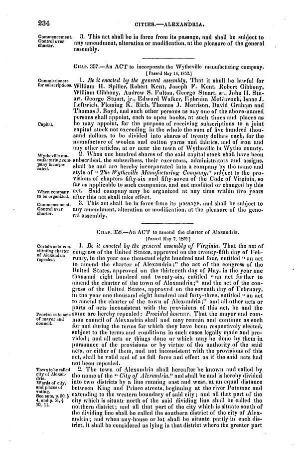 handle is hein.slavery/ssactsva0687 and id is 1 raw text is: 234                              CITIES.-ALEXANbDIA.
Commencement.  3. This act shall be in force from its passage, and shall be subject to
Control over  any amendment, alteration or modification, at the pleasure of the general
charter.    asembly,
CHIAP. 357.-An ACT to incorporate tlhe Wytheville nianufacturing company.
[ Passed 5tay 14, I52.]
Commissioners  1. lie it enacted by the general etssembtll, That it shall e lawful for
forsuburiptions. William  It. Spiller, Robert Kent, Josel)h F. Kent, Robert Gibbony,
William (A ibbony, Andrew S. Falton, George Stuart, sr., John ii. Stu-
art, George Stuart, jr., Edward Walker, Ephraim McGavoc, Isaac J.
Leftwich, Fleming K. Rich, Thomas J. Morrison, David Grahm and
Thomiasi  . loyd, and such other peii oiins as iy One of tihe abov-lnanied
persions shall appoint, each to open hooks, at such timies and places as
Capitr.i.   110 ma y app~oin t, for the purpose of receiving subscri ptions to a joint
capital stock not exceeding in the whole thle sum of five hundred thou-
sand tollars, to he divided into shares of twenty dollars each, for the
manufacture of woolen and cotton yarns and fabrics, and of iron and
any other articles, at or near the town of Wytheville in Wythe county.
vythieville mR.  2. When one hundred shares of the said capital stock shall have been
nul'acturingcaui. subscribed, the subscribers, their executors, administrators and assigns,
rated.  p   shall be and are hereby incorporated into a company by the name and
style of  The Wytheville lanufitcturing Company, subject to tile pro-
visions of chapters fifty-six and fifty-seven of tlho Code of Virginia, so
far Is applicable to such companies, and not meldifed or changed by this
When ompe   act. Said company may le organized at any tinie within five years
to be orgaiuzcd after- this act shall take effect.
Commencement.  3. This act shall lIe in force from its passage, and shall lie subject to
Control over  any auentlmient, alteration or modification, at the 1lelasure of the gone-
charter.    ral assembly.
CHAP. 358.-An ACT to amend the charter of Alexandria.
[Paused May 7, M52.]
Certain acts cn.  1. Be it enacted bl/ the general assembly of Virginia, That the act of
Rtittiaig clartcr cow Iress of tile United States, aplproved ol t le twenty-fifth lay of Feh-
repcalcd.   Frary, in the year one thousand eight hundred and foutir, entitled , an act
to ailend tile charter of Alexantria; the act of tile congress of the
United States, approved on the thirteenth day of May, il tile year one
thousand eight hundred and twenty-six, entitled ,,an act further to
amend the charter of the town of Alexandria; and the -act of tile coil-
gress of the United State4, approved on the seventh day of February,
iii the year one thousnd eight huIdred and fort) -three, entitled ', an act
to amend the charter of tile town of Alexandria; and lIII other acts or
parts of aets inconsistent with the provisions of this act, be and tile
Proviso as to acts same are hereby repealed: Proridcd howerer, That the mayor slid coin-
of mayor and  Mn C( lllcil of Alexatn1h ia shall an1d may remin a id continueo as Slch
council.    for and during the terms for which they have been respectively elected,
subject to the terms and conditions in such cases legally made and pro-
vidled; and all acts or things (one or which may be doiio by them in
pursuance of the pt'ovisions or by virtue of the authority of the said
acts, or either of them, anid not inconsistent with the provisions of this
act, shall be valid and of as fttll force [n effect as if the said aets had
not ])coil repealed.
Towntobecualcd  2. The town of Alexandria shall hereafter be known and called by
city of Alexan- the namno of tile -, City of Alexandria, and shall be and is hereby divided
drar of c!.y, into tlo distiicts  ev   unnimg east atld west, at an equal distance
and places of  between King anil Prince streets, beginning at the river' Potolac and
voting.
See ante, p.50,§ xtlending to the western boundary of said city; and all that part of tile
4, and p. 51',  city which is situate north of tile said dividing line shall 11e called the
10, it.     northern district; and all that part of tile city which is situate south of
the dividfing line shall be called tile southern district of the city of Alex-
andrit ; and when any.house or lot shall he situate partly in each dis-
triet, it shall be considered as lying in that district where the greater part


