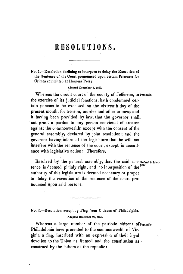 handle is hein.slavery/ssactsva0756 and id is 1 raw text is: RESOLUTIONS.
No. 1.-Resolution declining to interpose to delay the Execution of
the Sentence of the Court pronounced upon certain Prisoners for
Crimes committed at Harpers Ferry.
Adopted December 7, 1859.
Whereas the circuit court of the county of Jefferson, in Preamble.
the exercise of its judicial functions, hath condemned cer-
tain persons to be executed on the tiixteenth day or the
present month, for treason, murder and other crimes; and
it having been provided by law, that the governor shall
.not grant a pardon to any person convicted of treason
against the commonwealth, except with the consent of the
general assembly, declared by joint resolution; and the
governor having informed the legislature that he will not
interfere with the sentence of the court, except in accord-
ance with legislative action: Therefore,
Resolved by the general assembly, that the said Scn-rualtonter.
tence is deemed plainly right, and no interposition of thepos'
authority of this legislature is deemed necessary or proper
to delay the execution of the sentence of the court pro-
nounced upon said persons.
No. 2.-Resolution accepting Flag from Citizens of Philadelphia.
Adopted December 22, 1859.
Whereas a large number of the patriotic citizens OfPremble.
Philadelphia have presented to the commonwealth of Vir-
ginia a flag, inscribed with an expression or their loyal
devotion to the Union as framed and the constitution as
construed by the fathers of the republic:


