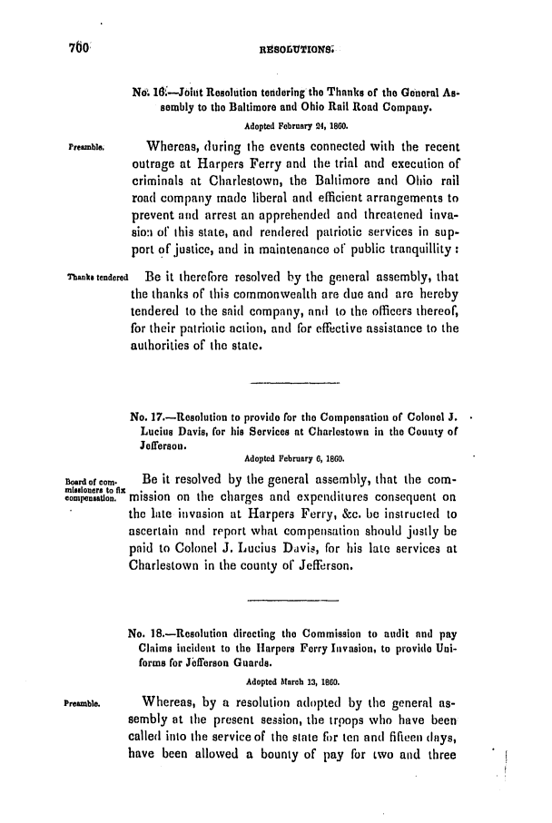 handle is hein.slavery/ssactsva0758 and id is 1 raw text is: Rnsoru[TIoNS;

N. 16.-Jbiut Resolution tendering the Thanks of the General As-
sembly to the Baltimore and Ohio Rail Road Company.
Adopted February 24, 1860.
Preamble.    Whereas, during the events connected with the recent
outrage at Harpers Ferry and the trial and execution of
criminals at Charlestown, the Baltimore and Ohio rail
road company made liberal and efficient arrangements to
prevent and arrest an apprehended and threatened inva-
sio: of this state, and rendered patriotic services in sup-
port of justice, and in maintenance of public tranquillity :
Thanks tendered  Be it therefore resolved by the general assembly, that
the thanks of this commonwealth are due and are hereby
tendered to the said company, and to the officers thereof,
for their patriotic action, and for effective assistance to the
authorities of the state.
No. 17.-Resolution to provide for the Compensation of Colonel J.
Lucius Davis, for his Services at Charlestown in the County of
Jefferson.
Adopted February 6, 1860.
Boardof corn.  Be it resolved by the general assembly, that the com-
mnieloners to ft
compeonation. mission on the charges anti expenditures consequent on
the late invasion at Harpers Ferry, &c. be instructed to
ascertain nnd report what compensation should justly be
paid to Colonel J. Lucius Davis, for his late services at
Charlestown in the county of Jefferson.
No. 18.-Resolution directing the Commission to audit and pay
Claims incident to the Harpers Ferry Invasion, to provide Uni-
forms for Jiel'erson Guards.
Adopted Mlarch 13, 1860.
Preamble.    Whereas, by a resolution adopted by the general as-
sembly at the present session, the trpops who have been
called into the service of the slate For ten anti fifteen (lays,
have been allowed a bounty of pay for two and three


