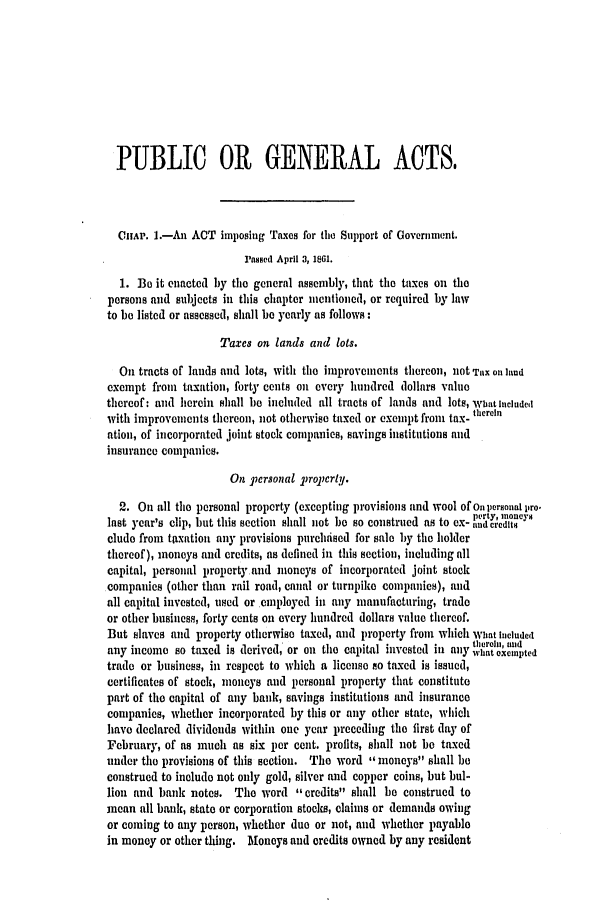 handle is hein.slavery/ssactsva0762 and id is 1 raw text is: PUBLIC 01 GENERAL ACTS,
CHAP. 1.-An ACT imposing Taxes for ti Support of Government.
Passed April 3, 1861.
1. Be it enacted by the general assembly, that the taxes on the
persons and subjects in this chapter mentioned, or required by law
to be listed or assessed, shall be yearly as follows:
Taxes on lands and lots.
On tracts of lands and lots, with the improvements thereon, not Tax ol lud
exempt from taxation, forty cents on every hundred dollars value
thereof: and herein shall be included all tracts of lands and lots, Wbat Included
with improvements thereon, not otherwise taxed or exempt from tax- therein
ation, of incorporated joint stock companies, savings institutions and
insurance companies.
On piersonal Tropcrty.
2. On all the personal property (excepting provisions and wool of on permonal iiro.
perty, mnoneys
last y'ear's clip, but this section shall not be so construed as to ex- undcredRt
clude from taxation any provisions purelndsed for sale by the holder
thereof), moneys and credits, as defined in this section, including all
capital, personal property and moneys of incorporated joint stock
companies (other than rail road, canal or turnpiike companies), and
all capital invested, used or employed in any manufacturing, trade
or other business, forty cents on every hundred dollars value thereof.
But slaves and property otherwise taxed, and property from which What Included
thlerohi, tud
any income so taxed is derived, or on the capital invested in any what exempted
trade or business, in respect to which a license so taxed is issued,
certificates of stock, moneys and personal property that constitute
part of the capital of any bank, savings institutions and insurance
companies, whether incorporated by this or any other state, which
have declared dividends within one year preceding the first day of
February, of as much as six per cent. profits, shall not be taxed
under the provisions of this section. The word moneys shall be
construed to include not only gold, silver and copper coins, but bul-
lion and bank notes. The word credits shall be construed to
mean all bank, state or corporation stocks, claims or demands owing
or coming to any person, whether duo or not, and whether payable
in money or other thing. Moneys and credits owned by any resident


