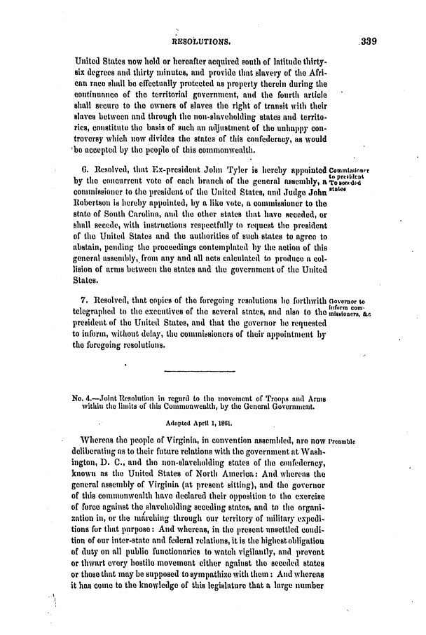 handle is hein.slavery/ssactsva0782 and id is 1 raw text is: RESOLUTIONS.

United States now held or hereafter acquired south of latitude thirty-
six degrees and thirty minutes, and provide that slavery of the Afri-
can race shall be effectually protected as property therein during the
continuance of the territorial government, and the fourth article
shall secure to the owners of slaves the right of transit with their
slaves between and through the non-slaveholding states and territo-
ries, constitute the basis of such an adjustment of the unhappy con-
troversy which now divides the states of this confederacy, as would
'be accepted by tile people of this commonwealth.
6. Resolved, that Ex-president John Tyler is hereby appointed Commtpoinnr
Ito  prte ident
by the concurrent vote of each branch of tile general assembly, arov-,d
commissioner to tie president of tie United States, and Judge John lst
Robertson is hereby appointed, by a like vote, a conmmissioner to the
state of South Carolina, and the other states that have seceded, or
shall secede, with instructions respectfully to request the president
of the United States and the authorities of such states to agree to
abstain, pending the proceedings contemplated hy the action of this
general assembly,.from any and all acts calculated to produce a col-
lision of arnis between the states and the government of the United
States.
7. Resolved, that copies of the foregoing resolutions he forthwith aovermor to
I fo~rm comn-
telegraphed to the executives of the several states, and also to the mhIuoners, &c
president of tile United States, and that the governor be requested
to inform, without delay, the commi.sioners of their appointment by
the foregoing resolutions.
No. 4.-Joint Resolution in regard to the movement of Troops and Arms
within the limits of this Commonwealth, by the General Government.
Adopted April 1, 1861.
Whereas the people of Virginia, in convention assembled, are now Preamble
deliberating as to their future relations with the government at Wash-
ington, D. C., and the non-slaveholding states of the confederacy,
known as tile United States of North America: And whereas the
general assembly of Virginia (at present sitting), and the governor
of this commonwealth have declared their opposition to the exercise
of force against the slaveholding seceding states, and to tile organi-
zation in, or the marehing through our territory of military expedi-
tions for that purpose : And whereas, in the present nnsettled condi-
tion of our inter-state and federal relations, it is the highest obligation
of duty on all public functionaries to watch vigilantly, and prevent
or thwart every hostile movement either against tile seceded states
or those that may be supposed to sympathize with them : And whereas
it has come to the knowledge of this legislature that a large number


