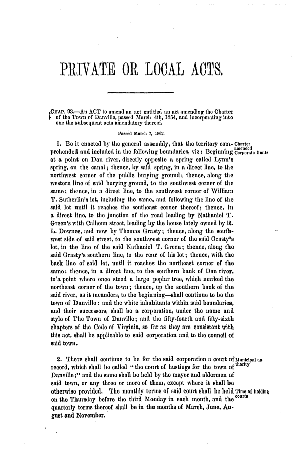 handle is hein.slavery/ssactsva0791 and id is 1 raw text is: PRIVATE OR LOCAL ACTS,
CAP. 93.-Au ACT to anend fl act entitled an act amending the Charter
of the Town of Danville, passed March 4th, 1854, and incorporating into
one the subsequent acts amendatory thereof.
assed March 7, 1862.
1. Be it enacted by the general assembly, that the territory corn- Charter
-    u ,  mended
preliended and included in the following boundaries, viz : Beginning Corporate limits
at a point on Dan river, directly o[posite a spring called Lynn's
spring, on the canal ; thence, by said spring, in a direct line, to the
northwest corner of the public burying ground; thence, along the
western line of said burying ground, to the southwest corner of the
same; thence, in a direct line, to the southwest corner of William
T. Sutherlin's lot, including the same, and following the line of the
said lot until it reaches the southeast corner thereof; thence, in
a direct line, to the junction of the road leading by Nathaniel T.
Green's with Calhoun street, leading by the house lately owned by R.
L. Downes, and now by Thomas Grasty; thence, along the south-
west side of said street, to the southwest corner of the said Grasty's
lot, in the line of the said Nathaniel T. Green; thence, along the
said Grasty's southern line, to the rear of his lot; thence, with the
back line of said lot, until it reaches the northeast corner of the
same; thence, in a direct line, to the southern bank of Dan river,
toga point where once stood a large poplar tree, which marked the
northeast corner of the town; thence, up the southern bank of the
said river, as it meanders, to the beginning-shall continue to be the
town of Danville: and the white inhabitants within said boundaries,
and their successors, shall be a corporation, under the name and
style of The Town of Danville; and the fifty-fourth and fifty-sixth
chapters of the Code of Virginia, so far as they are consistent with
this act, shall be applicable to said corporation and to the council of
said town.
2. There shall continue to be for the said corporation a court of Municipal an.
record, which shall be called the court of hustings for the town ofthorlty
Danville ; and the same shall be held by the mayor and aldermen of
said town, or any three or more of them, except where it shall be
otherwise provided. The monthly terms of said court shall be held Time of holding
on the Thursday before the third Monday in each month, and the courts
quarterly terms thereof shall be in the months of March, June, Au-
gust and November.


