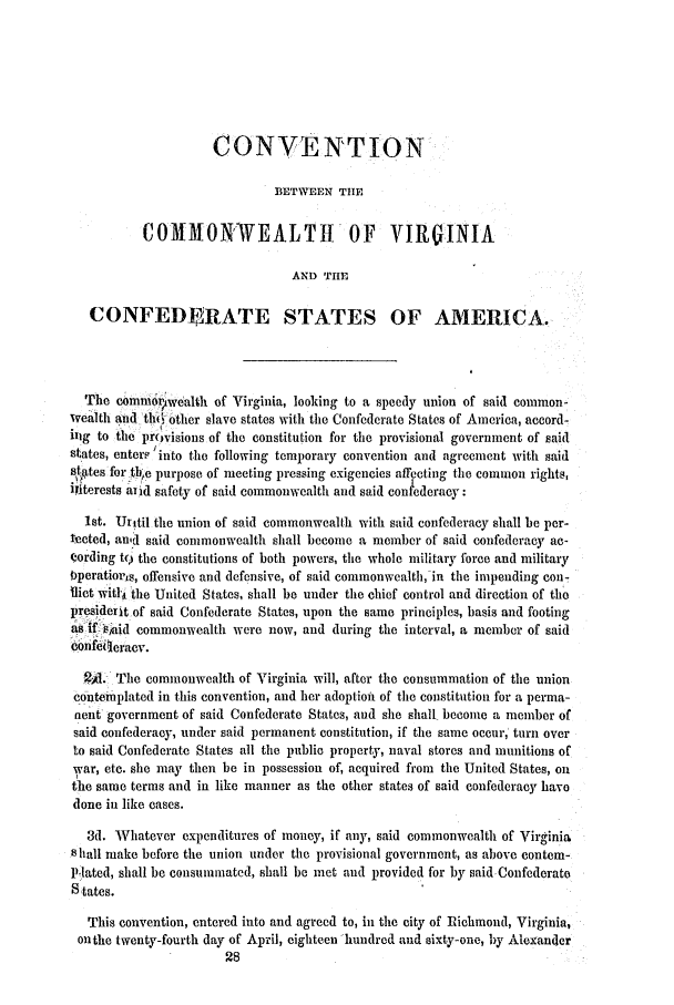 handle is hein.slavery/ssactsva0802 and id is 1 raw text is: CONVENTION
BETWEEN THE
COMMON/WEALTH OF VIRGINIA
AND THE
CONFEDELRATE STATES OF AMERICA.
The comm qwealth of Virginia, looking to a speedy union of said common-
wealth and their otler slave states with the Confederate States of America, accord-
inig to the provisions of the constitution for the provisional government of said
states, enterP 'into the following temporary convention and agreement with said
s8. ates for tb~e purpose of meeting pressing exigencies affecting the common rights,
ifiterests and safety of said commonwealth and said con ederacy:
1st. Uritil the union of said commonwealth with said confederacy shall be per-
tected, an,.d said commonwealth shall become a member of said confederacy ac-
cording to the constitutions of both powers, the whole military force and military
bperatioris, offensive and defensive, of said commonwealth, in the impending con-
Ilict withi the United States, shall be under the chief control and direction of the
presiderit of said Confederate States, upon the same principles, basis and footing
as 1.ifaid commonwealth were now, and during the interval, a member of said
cbnfeleracv.
2A. The commonwealth of Virginia will, after the consummation of the union
contemplated in this convention, and her adoption of the constitution for a perma-
nent government of said Confederate States, and she shall become a member of
said confederacy, under said permanent constitution, if the same occur, turn over
to said Confederate States all the public property, naval stores and munitions of
war, etc. she may then be in possession of, acquired from the United States, on
the same terms and in like manner as the other states of said confederacy havo
done in like cases.
3d. Whatever expenditures of money, if any, said commonwealth of Virginia
S hall make before the union under the provisional government, as above contem-
P-lated, shall be consummated, shall be met and provided for by said Confederate
S tates.
This convention, entered into and agreed to, in the city of Richmond, Virginia,
onthe twenty-fourth day of April, eighteen -hundred and sixty-one, by Alexander


