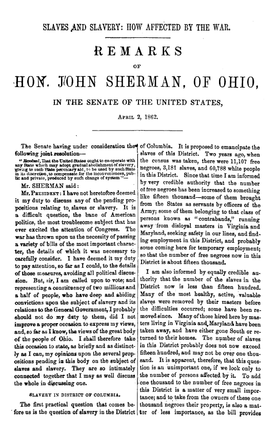 handle is hein.slavery/sshaw0001 and id is 1 raw text is: 


          SLAVES AND SLAVERY: HOW AFFECTED BY THE WAR.


                            R   E MARKS

                                         OF,


-HO. J'OHN SHERMAN, OF OHIO,

              IN  THE SENATE OF THE UNITED STATES,

                                    APRIL  2, 1862.



   The Senate having under consideration thI of Columbia. It is proposed to emancipate the
 following joint resolution-                slaves of this District. Two years ago, when
  Resolml, That the United tates ought to co-operate with the census was taken, there were 11,107 free
 any State which may adopt gradual abolishmentof slavery,
 giving to such Slate pecuniaryald, to be used by suchState negroes, 3,181 slaves, and 60,788 white people
 in its discretion, to compensate for the inconveniences, pub-
 lic and private, produced by such change of system-
   Mr. SHERMAN said:                        by very credible authority that the number
   Mr.PRESIDET:of free negroes has been increased to something
 it my duty to discuss any of the pending pro- fte     tesasdse            of the
 positions relating to, slaves or slavery. It is
 a difficult question, the bane of American Army; some of them belonging to that class of
 politics, the most troublesome subject that has persons known as contrabands, running
 ever excited the attention of Congress. The away'from disloyal masters in Virginia and
 war has thrown upon us the necessity of passing Maryland, seeking safety in our lines, and find
 a variety of bills of the most important charac- ing employment in this District, and probably
 ter, the details of which it was necessary t some coming here for temporary employment;
           careiffy cnsier.I hae deme itmy utyso that the number of free negroes now in this
 carefully consider. I have deemed it my dutyDitctsabufienthsnd
 to pay attention, so far as I could, to the details
 of those measures, avoiding all political discus-  I am also informed by equally credible an-
 sion. But, sir, I am called upon to vote; and thority that the number of the slaves in the
 representing a constituency of two millions and District now  is less than fifteen hundred.
 a half of people, who have deep and abiding Many of the most healthy, active, valuable
 convictions upon the subject of slavery and its slaves were removed by their masters before
 relations to the General Government, I probably the difficulties occurred; some have been re-
 should not do my  duty to them, did I not  movedsince.  Many of those hired hereby mas-
 improve a proper occasion to express my views, ters living in Virginia andMarylan& have been
 and, so far as I know, the views of the great body taken away, and have either gone South or re-
 of the people of Ohio. I shall therefore take turned to their homes. The ntmber of slaves
 this occasion to state, as briefly and as distinct- in this District probably does not now exceed
 ly as I can, my opinions upon the several prop- fifteen hundred, and may not be over one thou-
 ositions pending in this body on the subject of sand. It is apparent, therefore, that this ques-
 slaves and slavery. They are so intimately tion is an unimportant one, if we look only to
 connected together that I may as well discuss the number of persons affected by it. To add
 the whole in discussing one.               one thousand to the number Of free negroes in
     SLAERYthis District is a matter of very small impor
               sL~vRY N DSTRCT  7 CLUMIA.   tance; and, to take from the owners of these one
  The  first practical question that comes be- thousand negroes their property, is also a mat-
flre us is the question of slavery in the District ter of less importance, as the bill provides


