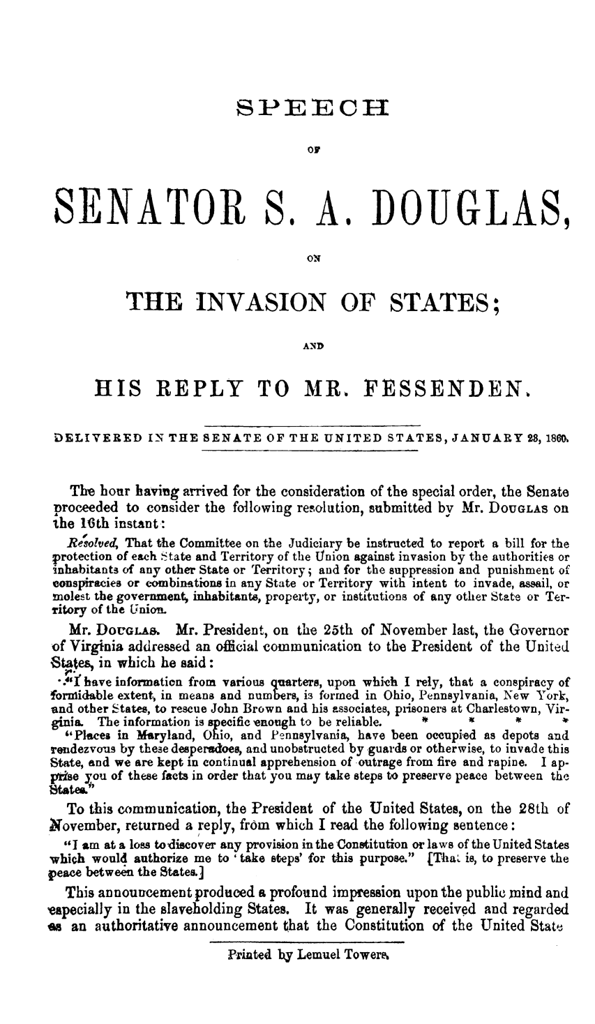 handle is hein.slavery/sssadis0001 and id is 1 raw text is: 





                           SPEECH






 SENATOR S. A. DOUGLAS,

                                     OIN


           THE INVASION OF STATES;

                                    AN D


       HIS REPLY TO MR. FESSENDEN.


 DELIVERED IN THE SENATE OF THE UNITED STATES, JANUARY 28, 180(M


   The hour having arrived for the consideration of the special order, the Senate
 proceeded to consider the following resolution, submitted by Mr. DOUGLAS OB
 the 16th instant:
   Resolved, That the Committee on the Judiciary be instructed to report a bill for the
 protection of each State and Territory of the union against invasion by the authorities or
 inhabitants of any other State or Territory; and for the suppression and punishment of
 conspiracies or combinations in any State or Territory with intent to invade, assail, or
 molest the government, inhabitants, property, or institutions of any other State or Ter-
 Titory of the Union.
   Mr. DOUGLAS.   Mr. President, on the 25th of November  last, the Governor
 of Virginia addressed an official communication to the President of the United
 States, in which he said:
 *.i have information from various quarters, upon which I rely, that a conspiracy of
 formidable extent, in means and numbers, is formed in Ohio, Pennsylvania, New York,
 and other States, to rescue John Brown and his associates, prisoners at Charlestown, Vir-
 ginia. The information is specifice enough to be reliable. *            *
   Places in Maryland, Ohio, and Pennsylvania, have been occupied as depots and
rendezvous by these desperadoes, and unobstructed by guards or otherwise, to invade this
State, and we are kept in continual apprehension of outrage from fire and rapine. I ap-
pirse you of these facts in order that you may take steps to preserve peace between the
tStates.i
   To this communication, the President of the United States, on the 28th of
November,  returned a reply, from which I read the following sentence:
  I am at a loss todiscover any provision in the Constitution or laws of the United States
which would authorize me to 'take steps' for this purpose. [Tha is, to preserve the
peace between the States.]
   This announcement produced a profound impression upon the public mind and
especially in the slaveholding States. It was generally received and regarded
es an  authoritative announcement that the Constitution of the United State,

                          Printed by Lemuel Tower.


