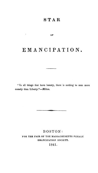 handle is hein.slavery/stremanc0001 and id is 1 raw text is: 





            STAR




                or




EMANCIPATION.


1 I all things that have beauty,
comely than Liberty.-Milton.


there is nothing to man more


            BOSTON:
FOR THE FAIR OF TIE MASSACHUSETTS FEMALE
         EMANCIPATION SOCIETY.

               1841.


