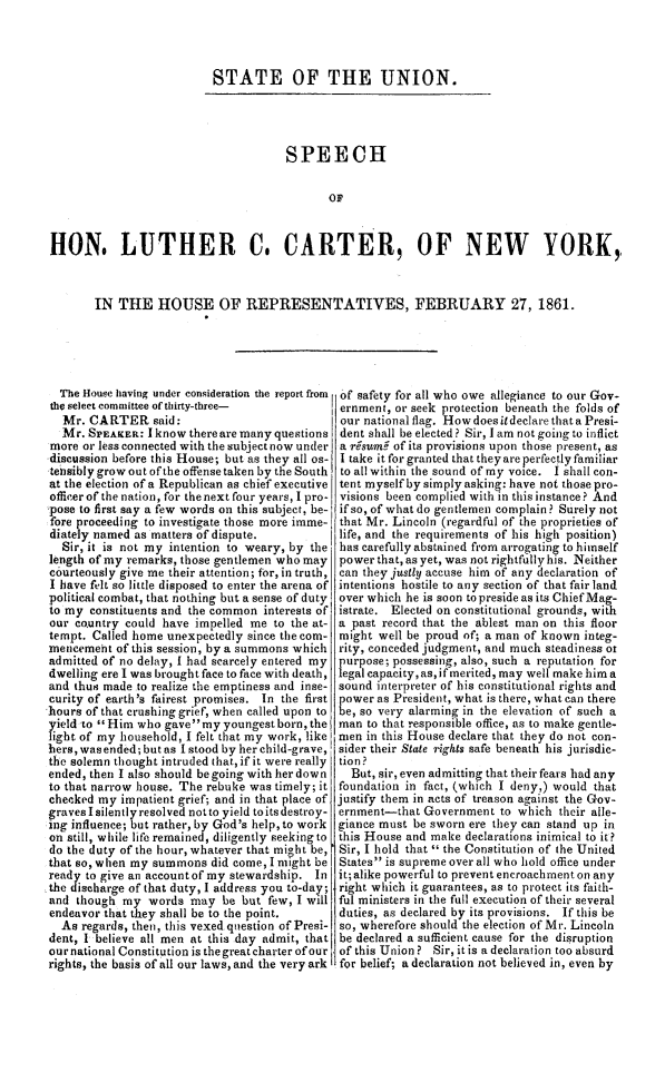 handle is hein.slavery/stunlcart0001 and id is 1 raw text is: 




STATE OF THE UNION.


                                      SPEECH


                                             OF



HON. LUTHER C. CARTER, OF NEW YORK,



       IN  THE   HOUSE OF REPRESENTATIVES, FEBRUARY 27, 1861.


  The House having under consideration the report from
the select committee of thirty-three-
  Mr.  CARTER said:
  Mr. SPEAKER:  I know there are many questions
more  or less connected with the subject now under
discussion before this House; but as they all os-
tebsibly grow out of the offense taken by the South
at the election of a Republican as chief executive
officer of the nation, for the next four years, I pro-
pose to first say a few words on this subject, be-
fore proceeding to investigate those more imme-
diately named as matters of dispute.
  Sir, it is not my intention to weary, by the
length of my remarks, those gentlemen who may
courteously give me their attention; for, in truth,
I have felt so little disposed to enter the arena of
political combat, that nothing but a sense of duty
to my  constituents and the common interests of
our country could have  impelled me to the at-
tempt. Called home unexpectedly since the com-
mencemeht  of this session, by a summons which
admitted of no delay, I had scarcely entered my
dwelling ere I was brought face to face with death,
and thus made to realize the emptiness and inse-
curity of earth's fairest promises. In the first
hours of that crushing grief, when called upon to
yield to  Him who gavemy  youngest born, the
light of my household, I felt that my work, like
hers, wasended; but as I stood by her child-grave,
the solemn thought intruded that, if it were really
ended, then I also should be going with her down
to that narrow house. The rebuke was timely; it
checked my  impatient grief; and in that place of
graves I silently resolved not to yield to its destroy-
ing influence; but rather, by God's help,to work
on still, while life remained, diligently seeking to
do the duty of the hour, whatever that might be,
that so, when my summons  did come, I might be
ready to give an accountof my stewardship. In
the discharge of that duty, I address you to-day;
and though  my  words  may  be but few, I will
endeavor that they shall be to the point.
  As regards, then, this vexed question of Presi-
dent, I believe all men at this day admit, that
ournational Constitution is the great charter of our
rights, the basis of all our laws, and the very ark


of safety for all who owe allegiance to our Gov-
ernment, or seek protection beneath the folds of
our national flag. How does ildeclare that a Presi-
dent shall be elected? Sir, I am not going to inflict
a r7sumf of its provisions upon those present, as
I take it for granted that they are perfectly familiar
to all within the sound of my voice. I shall con-
tent myself by simply asking: have not those pro-
visions been complied with in this instance? And
ifso, of what do gentlemen complain ? Surely not
that Mr. Lincoln (regardful of the proprieties of
life, and the requirements of his high position)
has carefully abstained from arrogating to himself
power that, as yet, was not rightfully his. Neither
can they justly accuse him of any declaration of
intentions hostile to any section of that fair land
over which he is soon to preside as its Chief Mag-
istrate. Elected on constitutional grounds, with
a past record that the ablest man on this floor
might  well be proud of; a man of known integ-
rity, conceded judgment, and much steadiness ot
purpose; possessing, also, such a reputation for
legal capacity,as,if merited, may well make him a
sound interpreter of his constitutional rights and
power as President, what is there, what can there
be, so very alarming in the elevation of such a
man  to that responsible office, as to make gentle-
men  in this House declare that they do not con-
sider their State rights safe beneath his jurisdic-
tion?
  But, sir, even admitting that their fears had any
foundation in fact, (which I deny,) would that
justify them in acts of treason against the Gov-
ernment-that  Government  to which  their alle-
giance must be sworn ere they can stand up in
this House and make  declarations inimical to it?
Sir, I hold that  the Constitution of the United
States is supreme over all who hold office under
it;alike powerful to prevent encroachment on any
right which it guarantees, as to protect its faith-
ful ministers in the full execution of their several
duties, as declared by its provisions. If this be
so, wherefore should the election of Mr. Lincoln
be declared a sufficient cause for the disruption
of this Union? Sir, it is a declaration too absurd
for belief; a declaration not believed in, even by


