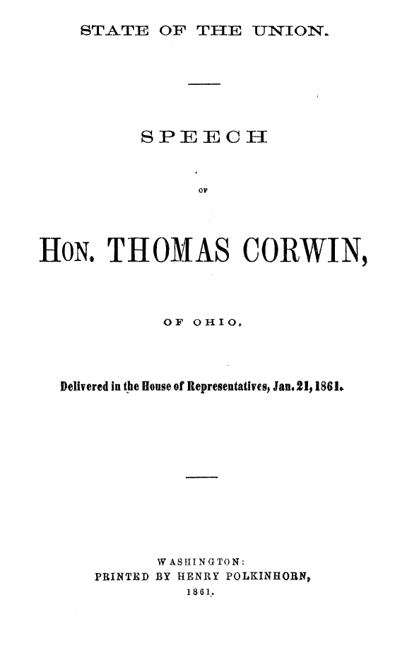 handle is hein.slavery/stunthomc0001 and id is 1 raw text is: 
STATE  OF  THE  UNION.


         SPEECHWN








HON.  THOMAS CORWIN,


          OF OHIO.




Delivered in the House of Representatives, Jan.21, 1861.












         WASHING TON:
   PRINTED BY HENRY POLKINHORN,
            1 8 6 1.


