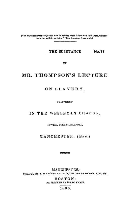 handle is hein.slavery/submrtlec0001 and id is 1 raw text is: 







[Can any circumstances justify men in holding their fellow-men in Slavery, without
        incurring guilt by so doing? The Question Answered.]


THE SUBSTANCE


No.11


                     OF


MR. THOMPSON'S LECTURE


            ON SLAVERY,


                  DELIVERED


    IN THE WESLEYAN CHAPEL,


             IRWELL STREET, SALFORP,


         MANCHESTER, (ENG.)







               MANCHESTER:
 PRINTED BY S, WHEELER AND SON, CHRONICLE OFFICE, KING ST;
                 BOSTON:
             RE-PRINTED BY ISAAC KNAPP.
                    1836.


