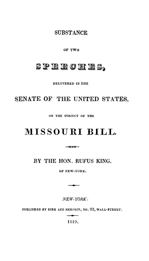 handle is hein.slavery/subtwspec0001 and id is 1 raw text is: 





SUBSTANCE


               OF TWO






            DELIVERED IN THE


SENATE OF'THE UNITED STATES,


          ON THE SUBJECT OF TRE



   MISSOURI BILL.





      .BY THE HON. RUFUS KING,

             OGF NEW-YORK.





             NE W- YORK:

  MILISHED BY KIRK AND MERCEIN, NO. 22, WALL-'TREET.

                1819.


