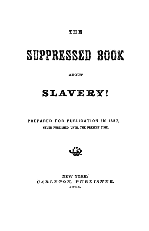 handle is hein.slavery/supbkslvy0001 and id is 1 raw text is: 





THE


sUPPRESSED BOK


            ABOUT




    SLAVERY!


PREPARED FOR PUBLICATION IN 1857,-
    NEVER PUBLISHED UNTIL THE PRESENT TIME.










         NEW YORK:
   CAR-LETON, PUBLISHER.
           1864.


