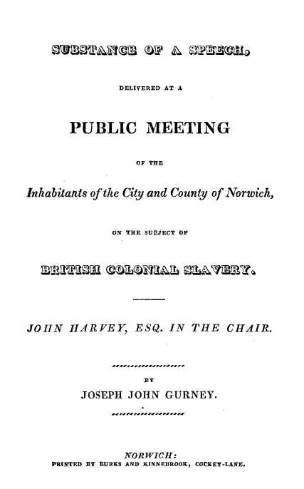 handle is hein.slavery/supcmnor0001 and id is 1 raw text is: 








               DELIVERED AT A




       PUBLIC MEETING


                  OF THE


Inhabitants of the City and County of Norwich,



              ON THE SUBJECT OF










JOHN   HARVEY ESQ. IN THE CHAIR.




                   JOY

         JOSEPH JOHN  GURNEY.


            NORWICH:
PRINTED BY BURKS AND KINNEBROOK, COCKEY-LAlE.


