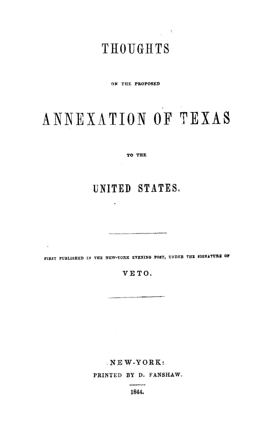 handle is hein.slavery/thantxus0001 and id is 1 raw text is: 





            THOUGHTS



              ON TIlE PROPOSED




ANNEXATION OF TEXAS



                 TO THE




          UNITED STATES.


FIRST PUBLISHED IN THE NEW-YORK EVENING POST, UNDER THE SIGNATURE OF

                VETO.


   ,NEW-YORK:
PRINTED BY D. FANSHAW.

        1844.


