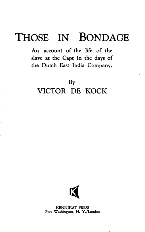 handle is hein.slavery/thbndac0001 and id is 1 raw text is: THOSE IN

BONDAGE

An account of the life of the
slave at the Cape in the days of
the Dutch East India Company.
By
VICTOR DE KOCK
KENNIKAT PRESS
Port Washington, N. Y./Londlon


