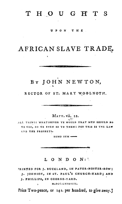 handle is hein.slavery/thoafslvt0001 and id is 1 raw text is: 


   T H          U G H T S




             UPON  T H 9





AFRICAN SLAVE TRADE,









     By JOHN NEWTON,


   RECTOR OF ST. MARY W OOLNOTIL


              MATT. Vii. 12.

ALL THINGS WHATSOEVER YE WOULD THAT MEN SHOULD 90
TO YOU, DO YE EVEN SO TO THEMI FOR THIS I6 THE LAW
PN D TIE PROPHETS.
              IOMO SUM


          L 0 N D O     N:


RINTED FOR J. BUCKLAND, IN PATER-NOSTER-ROW,
J. JOHNSON, IN ST. PAUL'S CHURCH-YARD; AND
J. PHILLIPS, IN GEORGE-YARD.
             M.DCC.LXXXVIII.

Price Two-pence, or 14s, per hundred, to glve away.]


,, f I I I gll


