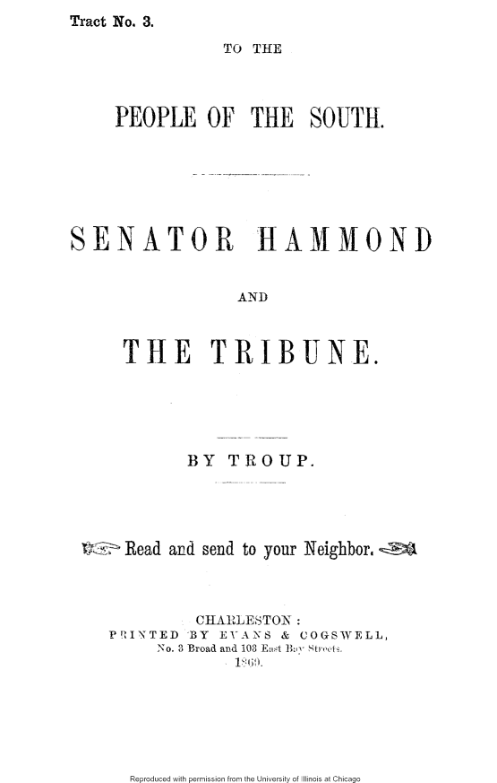 handle is hein.slavery/tpssht0001 and id is 1 raw text is: Tract No. 3.


                TO THE



     PEOPLE OF THE SOUTH.







SENATOR            HAMMOND


                 AND



     THE TRIBUNE.


        BY TROUP.





  Read and send to your Neighbor. z



         CHARLESTON :
PTIZNTED 'BY EVANS & COGSWELL,
     No. 3 Broad and 108 East  h y  tre ,l.


Reproduced with permission from the University of Illinois at Chicago


