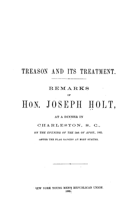 handle is hein.slavery/tretrerem0001 and id is 1 raw text is: TREASON AND ITS TREATMENT.
REMARKS
OF
HoN. JOSEPH               HOLT,
AT A DINNER IN
CHARLESTON, S. Q.,
ON THE EVENING OF THE 14th OF APRIL, 1865,
-ATER THE FLAG RATSING AT TORT SUMTER.

'EW YORK YOUNG MEN' REPUBLICAN UNION.


