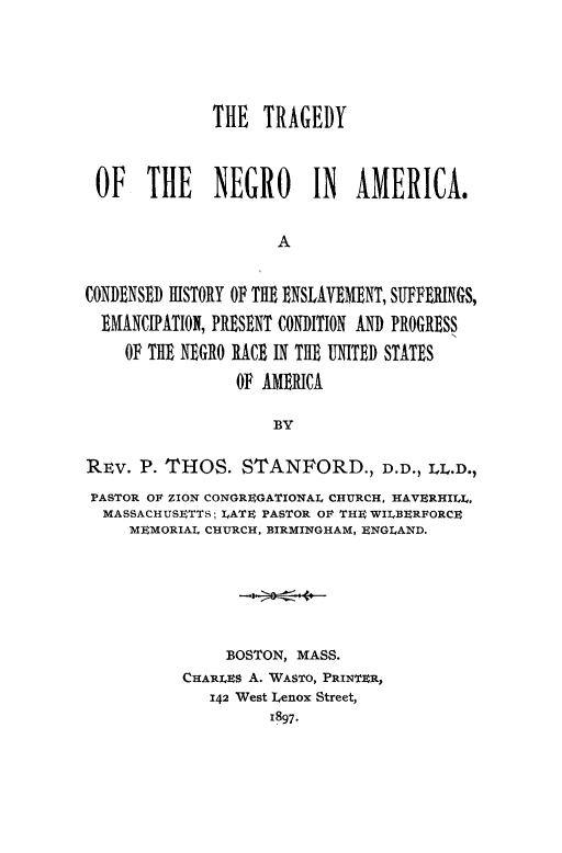 handle is hein.slavery/trneam0001 and id is 1 raw text is: 




              THE TRAGEDY



 OF THE NEGRO IN AMERICA.


                     A


CONDENSED HISTORY OF THE ENSLAVEMENT, SUFFERINGS,
  EMANCIPATION, PRESENT CONDITION AND PROGRESS
    OF THE NEGRO RACE IN THE UNITED STATES
                 OF AMERICA

                     BY

REv. P. THOS. STANFORD., D.D., LL.D.,
PASTOR OF ZION CONGREGATIONAL CHURCH, HAVERHILL,
  MASSACHUSETTS; LATE PASTOR OF TE WILBERFORCE
     MEMORIAL CHURCH, BIRMINGHAM, ENGLAND.






               BOSTON, MASS.
           CHARLES A. WASTO, PRINTE1R,
              142 West Lenox Street,


