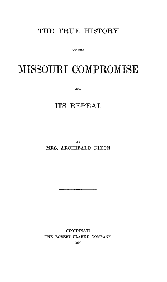 handle is hein.slavery/truhmocp0001 and id is 1 raw text is: 






THE  TRUE


HISTORY


OP' THE


MISSOURI COMPROMISE



               AND



         ITS REPEAL







               13Y

       MRS. ARCHIBALD DIXON



















            CINCINNATI
       THE ROBERT CLARKE COMPANY
              1899


